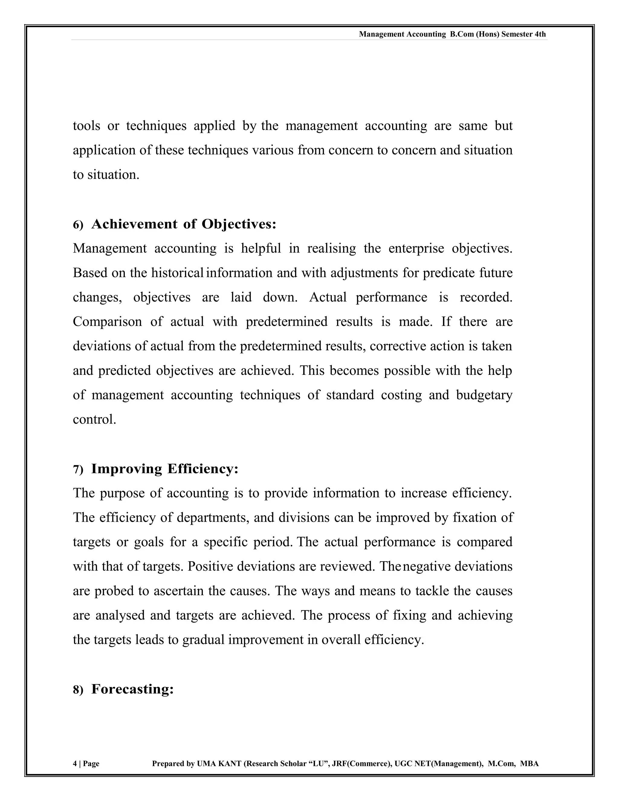 Management Accounting B.Com (Hons) Semester 4th
4 | Page Prepared by UMA KANT (Research Scholar “LU”, JRF(Commerce), UGC NET(Management), M.Com, MBA
tools or techniques applied by the management accounting are same but
application of these techniques various from concern to concern and situation
to situation.
6) Achievement of Objectives:
Management accounting is helpful in realising the enterprise objectives.
Based on the historicalinformation and with adjustments for predicate future
changes, objectives are laid down. Actual performance is recorded.
Comparison of actual with predetermined results is made. If there are
deviations of actual from the predetermined results, corrective action is taken
and predicted objectives are achieved. This becomes possible with the help
of management accounting techniques of standard costing and budgetary
control.
7) Improving Efficiency:
The purpose of accounting is to provide information to increase efficiency.
The efficiency of departments, and divisions can be improved by fixation of
targets or goals for a specific period. The actual performance is compared
with that of targets. Positive deviations are reviewed. Thenegative deviations
are probed to ascertain the causes. The ways and means to tackle the causes
are analysed and targets are achieved. The process of fixing and achieving
the targets leads to gradual improvement in overall efficiency.
8) Forecasting:
 