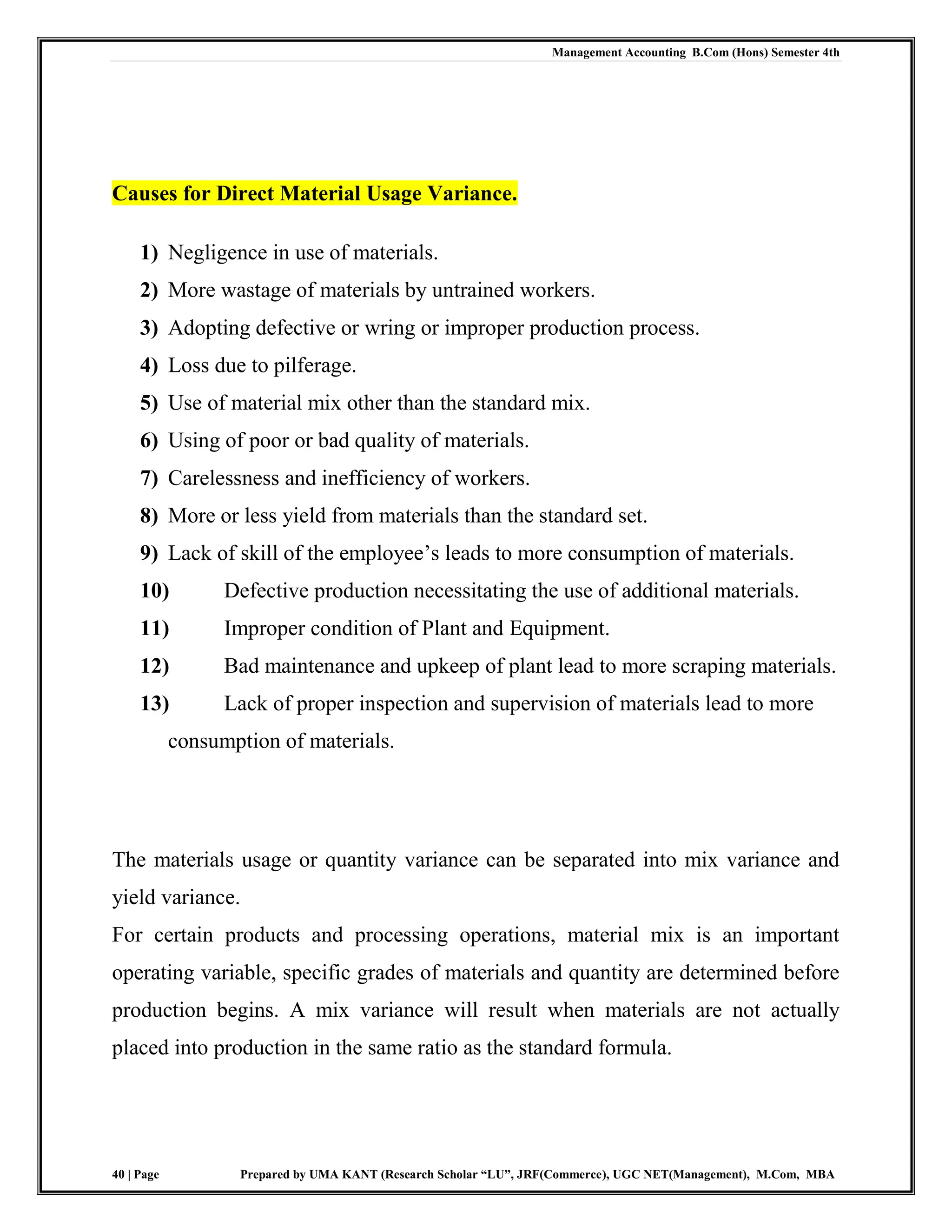 Management Accounting B.Com (Hons) Semester 4th
40 | Page Prepared by UMA KANT (Research Scholar “LU”, JRF(Commerce), UGC NET(Management), M.Com, MBA
Causes for Direct Material Usage Variance.
1) Negligence in use of materials.
2) More wastage of materials by untrained workers.
3) Adopting defective or wring or improper production process.
4) Loss due to pilferage.
5) Use of material mix other than the standard mix.
6) Using of poor or bad quality of materials.
7) Carelessness and inefficiency of workers.
8) More or less yield from materials than the standard set.
9) Lack of skill of the employee‟s leads to more consumption of materials.
10) Defective production necessitating the use of additional materials.
11) Improper condition of Plant and Equipment.
12) Bad maintenance and upkeep of plant lead to more scraping materials.
13) Lack of proper inspection and supervision of materials lead to more
consumption of materials.
The materials usage or quantity variance can be separated into mix variance and
yield variance.
For certain products and processing operations, material mix is an important
operating variable, specific grades of materials and quantity are determined before
production begins. A mix variance will result when materials are not actually
placed into production in the same ratio as the standard formula.
 