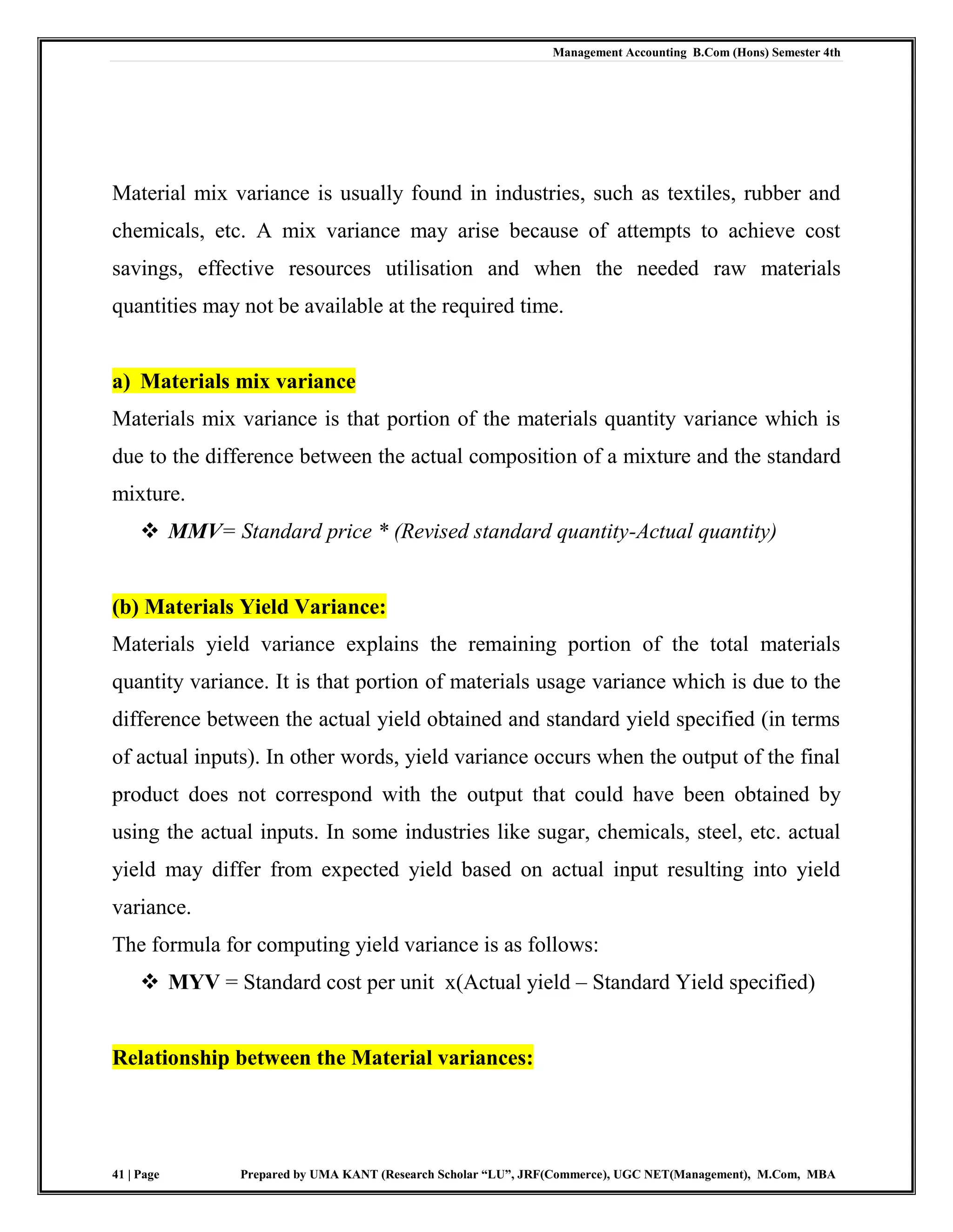 Management Accounting B.Com (Hons) Semester 4th
41 | Page Prepared by UMA KANT (Research Scholar “LU”, JRF(Commerce), UGC NET(Management), M.Com, MBA
Material mix variance is usually found in industries, such as textiles, rubber and
chemicals, etc. A mix variance may arise because of attempts to achieve cost
savings, effective resources utilisation and when the needed raw materials
quantities may not be available at the required time.
a) Materials mix variance
Materials mix variance is that portion of the materials quantity variance which is
due to the difference between the actual composition of a mixture and the standard
mixture.
 MMV= Standard price * (Revised standard quantity-Actual quantity)
(b) Materials Yield Variance:
Materials yield variance explains the remaining portion of the total materials
quantity variance. It is that portion of materials usage variance which is due to the
difference between the actual yield obtained and standard yield specified (in terms
of actual inputs). In other words, yield variance occurs when the output of the final
product does not correspond with the output that could have been obtained by
using the actual inputs. In some industries like sugar, chemicals, steel, etc. actual
yield may differ from expected yield based on actual input resulting into yield
variance.
The formula for computing yield variance is as follows:
 MYV = Standard cost per unit x(Actual yield – Standard Yield specified)
Relationship between the Material variances:
 