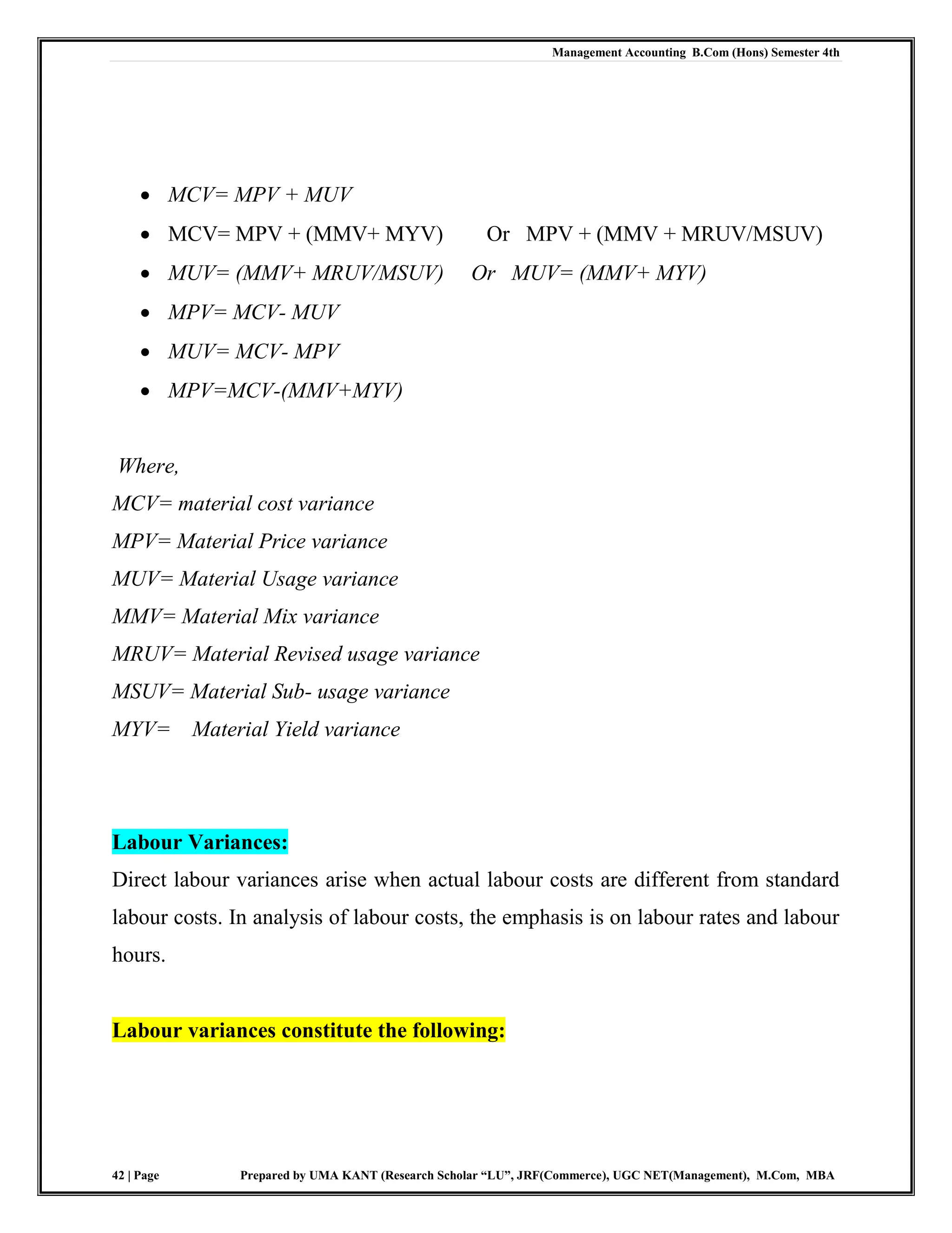 Management Accounting B.Com (Hons) Semester 4th
42 | Page Prepared by UMA KANT (Research Scholar “LU”, JRF(Commerce), UGC NET(Management), M.Com, MBA
 MCV= MPV + MUV
 MCV= MPV + (MMV+ MYV) Or MPV + (MMV + MRUV/MSUV)
 MUV= (MMV+ MRUV/MSUV) Or MUV= (MMV+ MYV)
 MPV= MCV- MUV
 MUV= MCV- MPV
 MPV=MCV-(MMV+MYV)
Where,
MCV= material cost variance
MPV= Material Price variance
MUV= Material Usage variance
MMV= Material Mix variance
MRUV= Material Revised usage variance
MSUV= Material Sub- usage variance
MYV= Material Yield variance
Labour Variances:
Direct labour variances arise when actual labour costs are different from standard
labour costs. In analysis of labour costs, the emphasis is on labour rates and labour
hours.
Labour variances constitute the following:
 