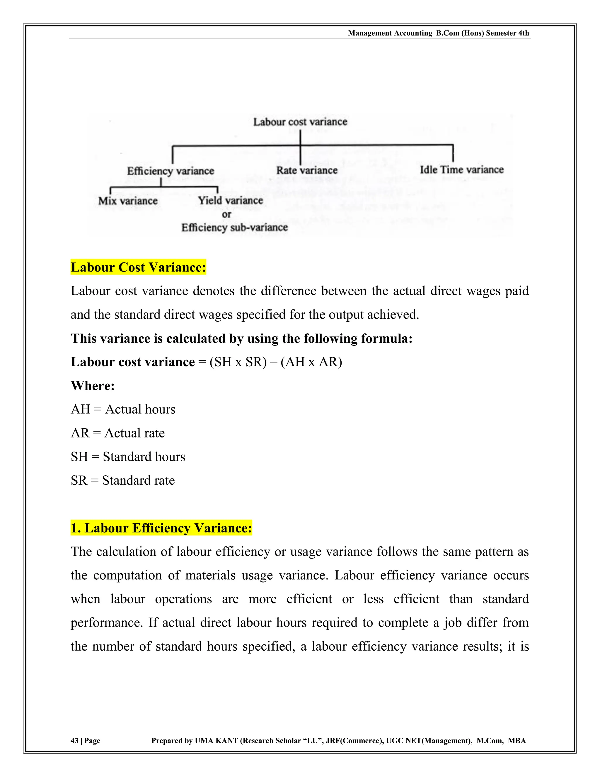 Management Accounting B.Com (Hons) Semester 4th
43 | Page Prepared by UMA KANT (Research Scholar “LU”, JRF(Commerce), UGC NET(Management), M.Com, MBA
Labour Cost Variance:
Labour cost variance denotes the difference between the actual direct wages paid
and the standard direct wages specified for the output achieved.
This variance is calculated by using the following formula:
Labour cost variance = (SH x SR) – (AH x AR)
Where:
AH = Actual hours
AR = Actual rate
SH = Standard hours
SR = Standard rate
1. Labour Efficiency Variance:
The calculation of labour efficiency or usage variance follows the same pattern as
the computation of materials usage variance. Labour efficiency variance occurs
when labour operations are more efficient or less efficient than standard
performance. If actual direct labour hours required to complete a job differ from
the number of standard hours specified, a labour efficiency variance results; it is
 
