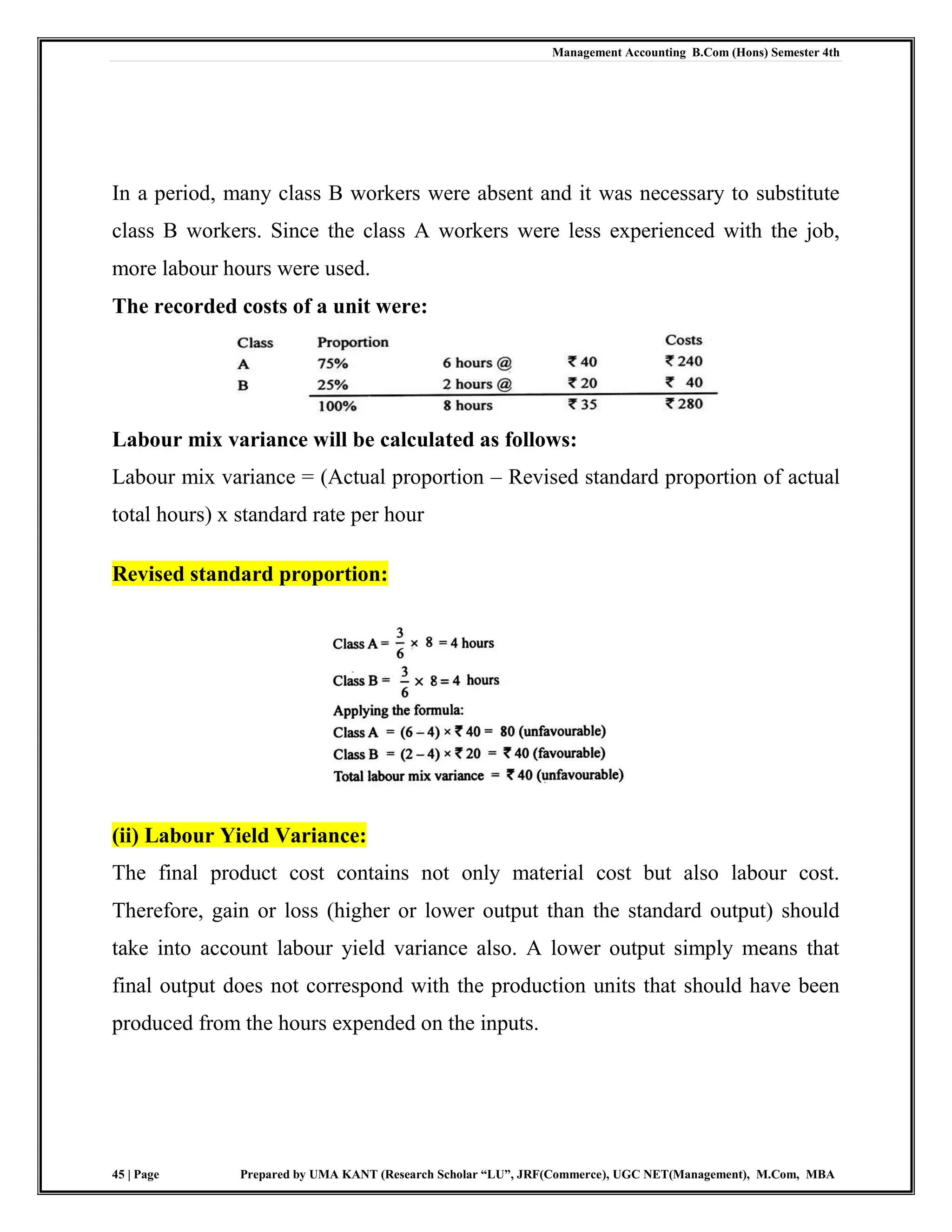 Management Accounting B.Com (Hons) Semester 4th
45 | Page Prepared by UMA KANT (Research Scholar “LU”, JRF(Commerce), UGC NET(Management), M.Com, MBA
In a period, many class B workers were absent and it was necessary to substitute
class B workers. Since the class A workers were less experienced with the job,
more labour hours were used.
The recorded costs of a unit were:
Labour mix variance will be calculated as follows:
Labour mix variance = (Actual proportion – Revised standard proportion of actual
total hours) x standard rate per hour
Revised standard proportion:
(ii) Labour Yield Variance:
The final product cost contains not only material cost but also labour cost.
Therefore, gain or loss (higher or lower output than the standard output) should
take into account labour yield variance also. A lower output simply means that
final output does not correspond with the production units that should have been
produced from the hours expended on the inputs.
 