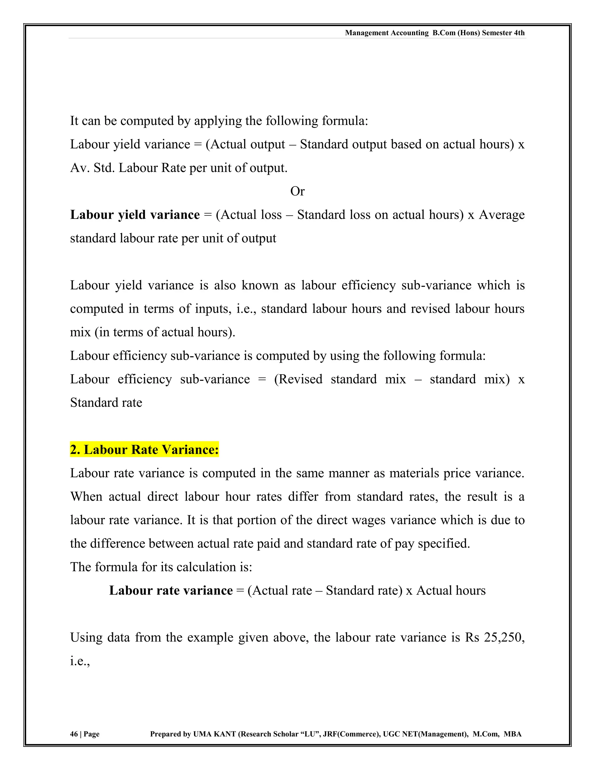Management Accounting B.Com (Hons) Semester 4th
46 | Page Prepared by UMA KANT (Research Scholar “LU”, JRF(Commerce), UGC NET(Management), M.Com, MBA
It can be computed by applying the following formula:
Labour yield variance = (Actual output – Standard output based on actual hours) x
Av. Std. Labour Rate per unit of output.
Or
Labour yield variance = (Actual loss – Standard loss on actual hours) x Average
standard labour rate per unit of output
Labour yield variance is also known as labour efficiency sub-variance which is
computed in terms of inputs, i.e., standard labour hours and revised labour hours
mix (in terms of actual hours).
Labour efficiency sub-variance is computed by using the following formula:
Labour efficiency sub-variance = (Revised standard mix – standard mix) x
Standard rate
2. Labour Rate Variance:
Labour rate variance is computed in the same manner as materials price variance.
When actual direct labour hour rates differ from standard rates, the result is a
labour rate variance. It is that portion of the direct wages variance which is due to
the difference between actual rate paid and standard rate of pay specified.
The formula for its calculation is:
Labour rate variance = (Actual rate – Standard rate) x Actual hours
Using data from the example given above, the labour rate variance is Rs 25,250,
i.e.,
 