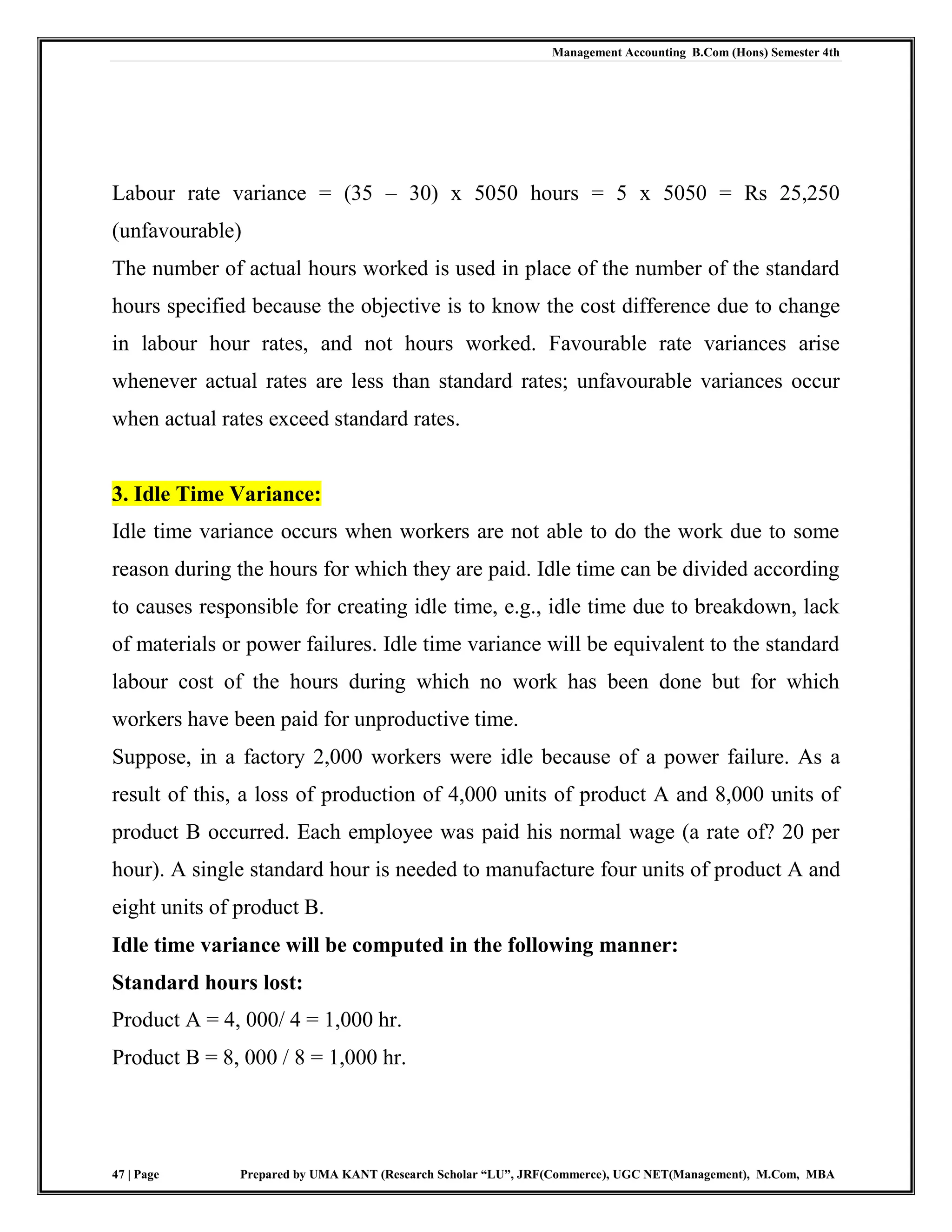 Management Accounting B.Com (Hons) Semester 4th
47 | Page Prepared by UMA KANT (Research Scholar “LU”, JRF(Commerce), UGC NET(Management), M.Com, MBA
Labour rate variance = (35 – 30) x 5050 hours = 5 x 5050 = Rs 25,250
(unfavourable)
The number of actual hours worked is used in place of the number of the standard
hours specified because the objective is to know the cost difference due to change
in labour hour rates, and not hours worked. Favourable rate variances arise
whenever actual rates are less than standard rates; unfavourable variances occur
when actual rates exceed standard rates.
3. Idle Time Variance:
Idle time variance occurs when workers are not able to do the work due to some
reason during the hours for which they are paid. Idle time can be divided according
to causes responsible for creating idle time, e.g., idle time due to breakdown, lack
of materials or power failures. Idle time variance will be equivalent to the standard
labour cost of the hours during which no work has been done but for which
workers have been paid for unproductive time.
Suppose, in a factory 2,000 workers were idle because of a power failure. As a
result of this, a loss of production of 4,000 units of product A and 8,000 units of
product B occurred. Each employee was paid his normal wage (a rate of? 20 per
hour). A single standard hour is needed to manufacture four units of product A and
eight units of product B.
Idle time variance will be computed in the following manner:
Standard hours lost:
Product A = 4, 000/ 4 = 1,000 hr.
Product B = 8, 000 / 8 = 1,000 hr.
 