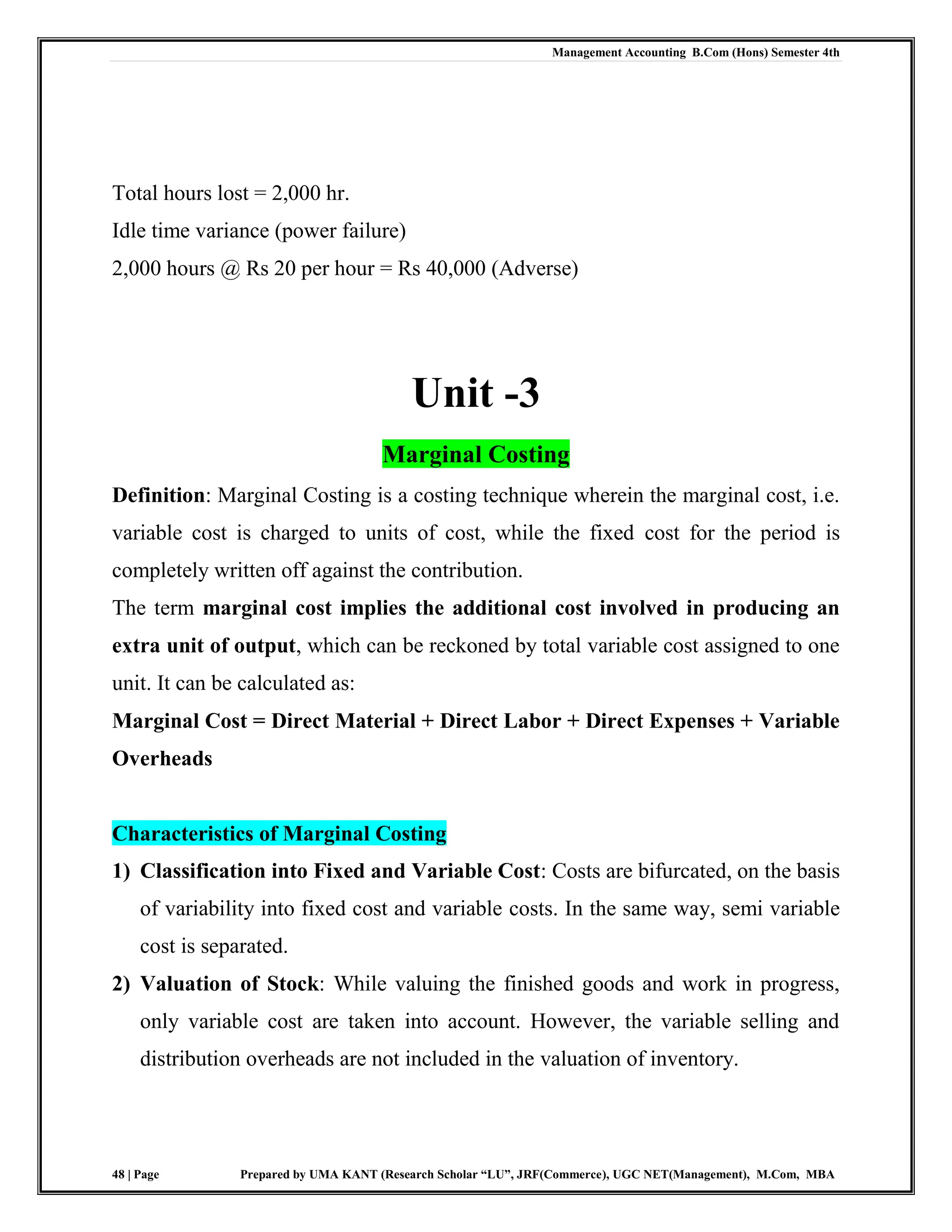 Management Accounting B.Com (Hons) Semester 4th
48 | Page Prepared by UMA KANT (Research Scholar “LU”, JRF(Commerce), UGC NET(Management), M.Com, MBA
Total hours lost = 2,000 hr.
Idle time variance (power failure)
2,000 hours @ Rs 20 per hour = Rs 40,000 (Adverse)
Unit -3
Marginal Costing
Definition: Marginal Costing is a costing technique wherein the marginal cost, i.e.
variable cost is charged to units of cost, while the fixed cost for the period is
completely written off against the contribution.
The term marginal cost implies the additional cost involved in producing an
extra unit of output, which can be reckoned by total variable cost assigned to one
unit. It can be calculated as:
Marginal Cost = Direct Material + Direct Labor + Direct Expenses + Variable
Overheads
Characteristics of Marginal Costing
1) Classification into Fixed and Variable Cost: Costs are bifurcated, on the basis
of variability into fixed cost and variable costs. In the same way, semi variable
cost is separated.
2) Valuation of Stock: While valuing the finished goods and work in progress,
only variable cost are taken into account. However, the variable selling and
distribution overheads are not included in the valuation of inventory.
 