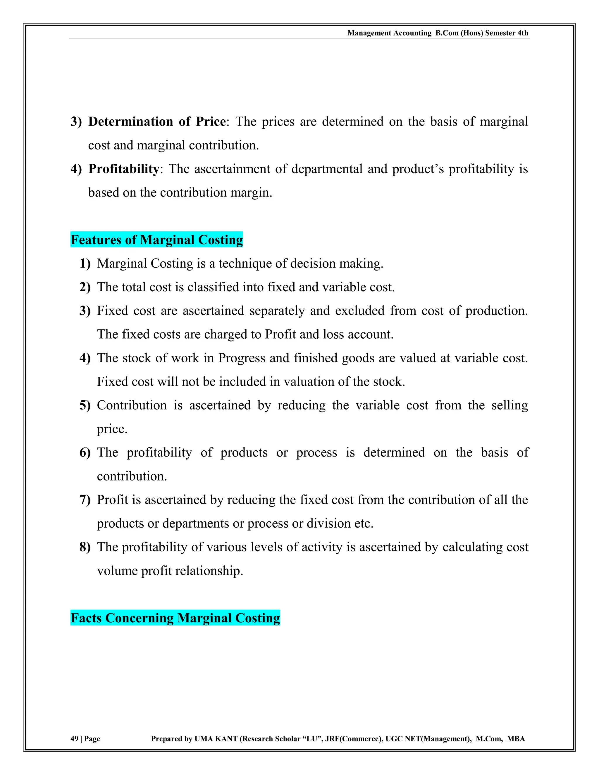 Management Accounting B.Com (Hons) Semester 4th
49 | Page Prepared by UMA KANT (Research Scholar “LU”, JRF(Commerce), UGC NET(Management), M.Com, MBA
3) Determination of Price: The prices are determined on the basis of marginal
cost and marginal contribution.
4) Profitability: The ascertainment of departmental and product‟s profitability is
based on the contribution margin.
Features of Marginal Costing
1) Marginal Costing is a technique of decision making.
2) The total cost is classified into fixed and variable cost.
3) Fixed cost are ascertained separately and excluded from cost of production.
The fixed costs are charged to Profit and loss account.
4) The stock of work in Progress and finished goods are valued at variable cost.
Fixed cost will not be included in valuation of the stock.
5) Contribution is ascertained by reducing the variable cost from the selling
price.
6) The profitability of products or process is determined on the basis of
contribution.
7) Profit is ascertained by reducing the fixed cost from the contribution of all the
products or departments or process or division etc.
8) The profitability of various levels of activity is ascertained by calculating cost
volume profit relationship.
Facts Concerning Marginal Costing
 