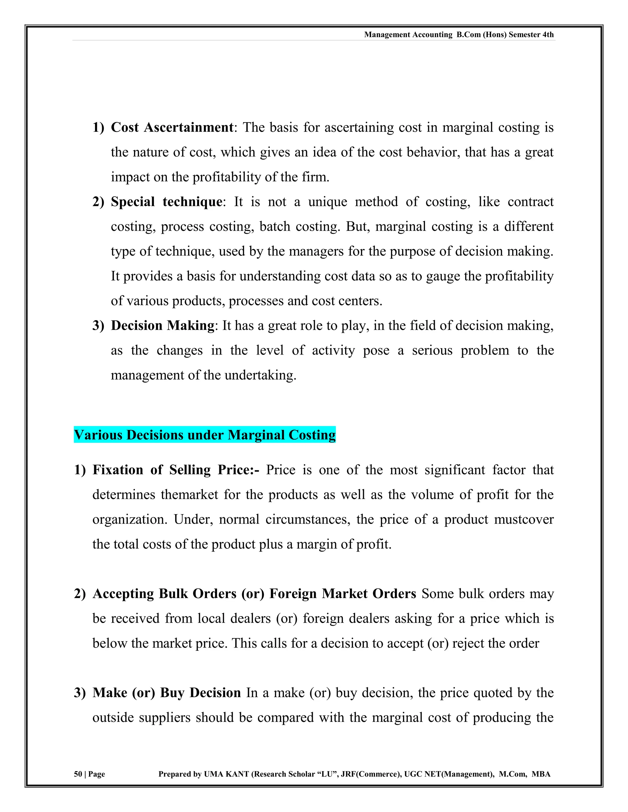 Management Accounting B.Com (Hons) Semester 4th
50 | Page Prepared by UMA KANT (Research Scholar “LU”, JRF(Commerce), UGC NET(Management), M.Com, MBA
1) Cost Ascertainment: The basis for ascertaining cost in marginal costing is
the nature of cost, which gives an idea of the cost behavior, that has a great
impact on the profitability of the firm.
2) Special technique: It is not a unique method of costing, like contract
costing, process costing, batch costing. But, marginal costing is a different
type of technique, used by the managers for the purpose of decision making.
It provides a basis for understanding cost data so as to gauge the profitability
of various products, processes and cost centers.
3) Decision Making: It has a great role to play, in the field of decision making,
as the changes in the level of activity pose a serious problem to the
management of the undertaking.
Various Decisions under Marginal Costing
1) Fixation of Selling Price:- Price is one of the most significant factor that
determines themarket for the products as well as the volume of profit for the
organization. Under, normal circumstances, the price of a product mustcover
the total costs of the product plus a margin of profit.
2) Accepting Bulk Orders (or) Foreign Market Orders Some bulk orders may
be received from local dealers (or) foreign dealers asking for a price which is
below the market price. This calls for a decision to accept (or) reject the order
3) Make (or) Buy Decision In a make (or) buy decision, the price quoted by the
outside suppliers should be compared with the marginal cost of producing the
 