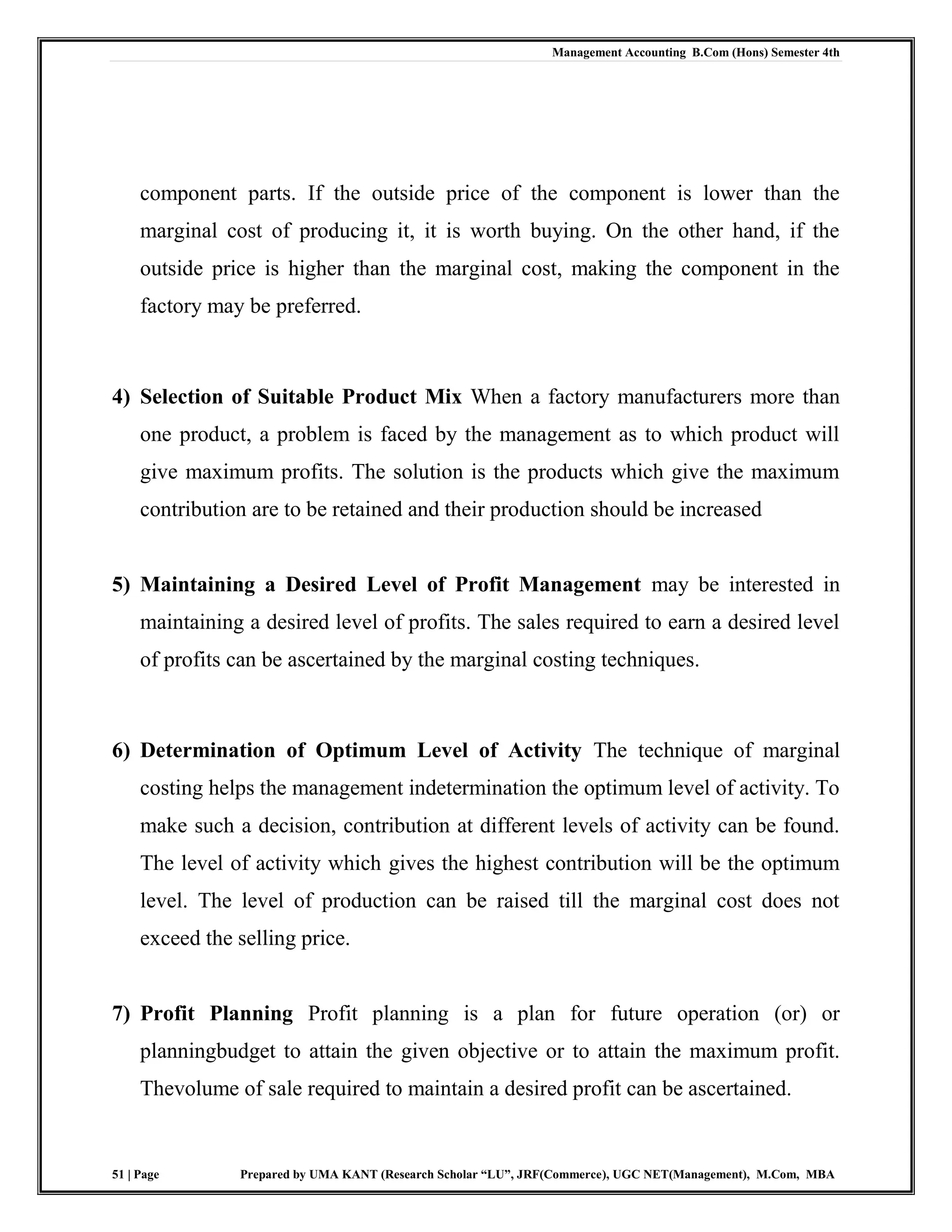 Management Accounting B.Com (Hons) Semester 4th
51 | Page Prepared by UMA KANT (Research Scholar “LU”, JRF(Commerce), UGC NET(Management), M.Com, MBA
component parts. If the outside price of the component is lower than the
marginal cost of producing it, it is worth buying. On the other hand, if the
outside price is higher than the marginal cost, making the component in the
factory may be preferred.
4) Selection of Suitable Product Mix When a factory manufacturers more than
one product, a problem is faced by the management as to which product will
give maximum profits. The solution is the products which give the maximum
contribution are to be retained and their production should be increased
5) Maintaining a Desired Level of Profit Management may be interested in
maintaining a desired level of profits. The sales required to earn a desired level
of profits can be ascertained by the marginal costing techniques.
6) Determination of Optimum Level of Activity The technique of marginal
costing helps the management indetermination the optimum level of activity. To
make such a decision, contribution at different levels of activity can be found.
The level of activity which gives the highest contribution will be the optimum
level. The level of production can be raised till the marginal cost does not
exceed the selling price.
7) Profit Planning Profit planning is a plan for future operation (or) or
planningbudget to attain the given objective or to attain the maximum profit.
Thevolume of sale required to maintain a desired profit can be ascertained.
 