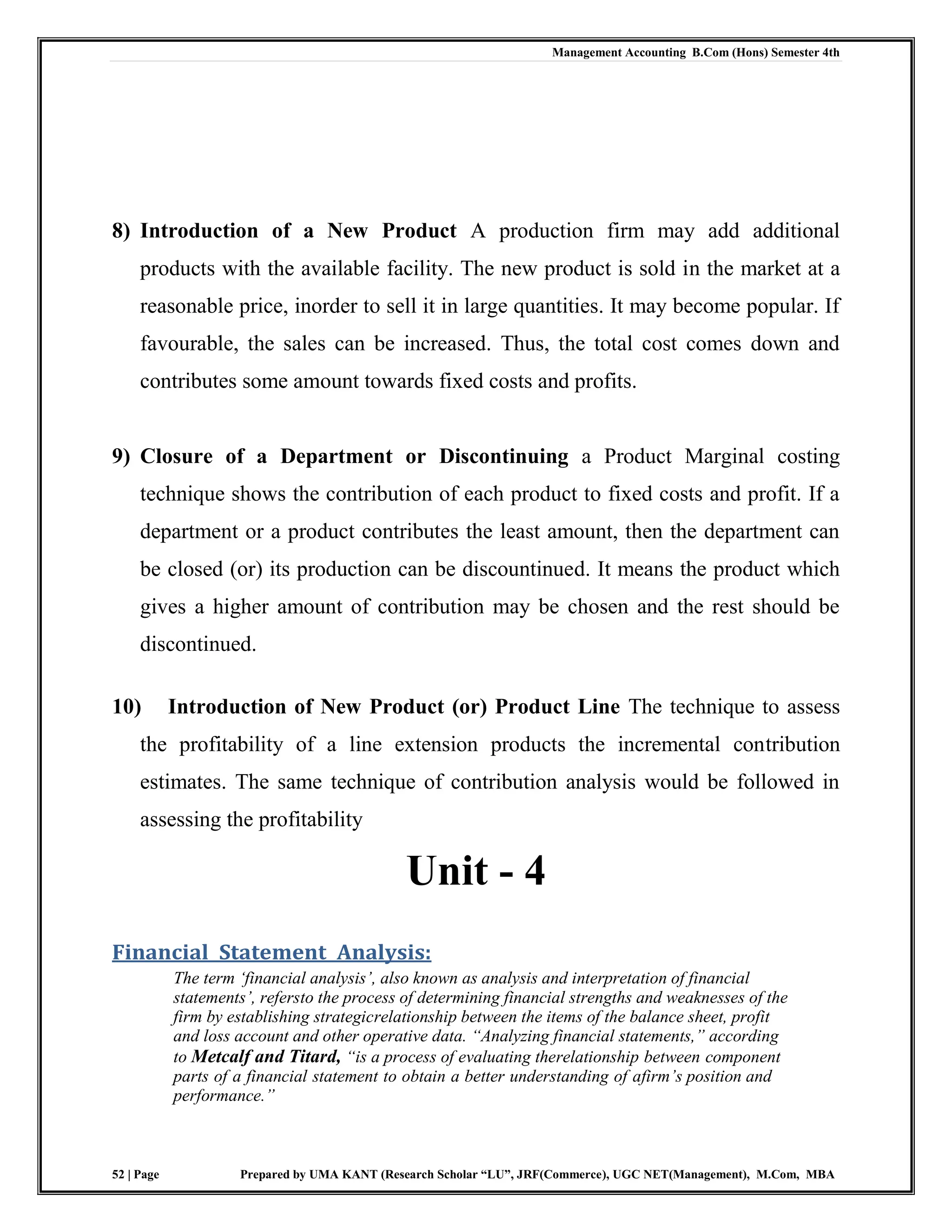 Management Accounting B.Com (Hons) Semester 4th
52 | Page Prepared by UMA KANT (Research Scholar “LU”, JRF(Commerce), UGC NET(Management), M.Com, MBA
8) Introduction of a New Product A production firm may add additional
products with the available facility. The new product is sold in the market at a
reasonable price, inorder to sell it in large quantities. It may become popular. If
favourable, the sales can be increased. Thus, the total cost comes down and
contributes some amount towards fixed costs and profits.
9) Closure of a Department or Discontinuing a Product Marginal costing
technique shows the contribution of each product to fixed costs and profit. If a
department or a product contributes the least amount, then the department can
be closed (or) its production can be discountinued. It means the product which
gives a higher amount of contribution may be chosen and the rest should be
discontinued.
10) Introduction of New Product (or) Product Line The technique to assess
the profitability of a line extension products the incremental contribution
estimates. The same technique of contribution analysis would be followed in
assessing the profitability
Unit - 4
Financial Statement Analysis:
The term ‗financial analysis‘, also known as analysis and interpretation of financial
statements‘, refersto the process of determining financial strengths and weaknesses of the
firm by establishing strategicrelationship between the items of the balance sheet, profit
and loss account and other operative data. ―Analyzing financial statements,‖ according
to Metcalf and Titard, ―is a process of evaluating therelationship between component
parts of a financial statement to obtain a better understanding of afirm‘s position and
performance.‖
 