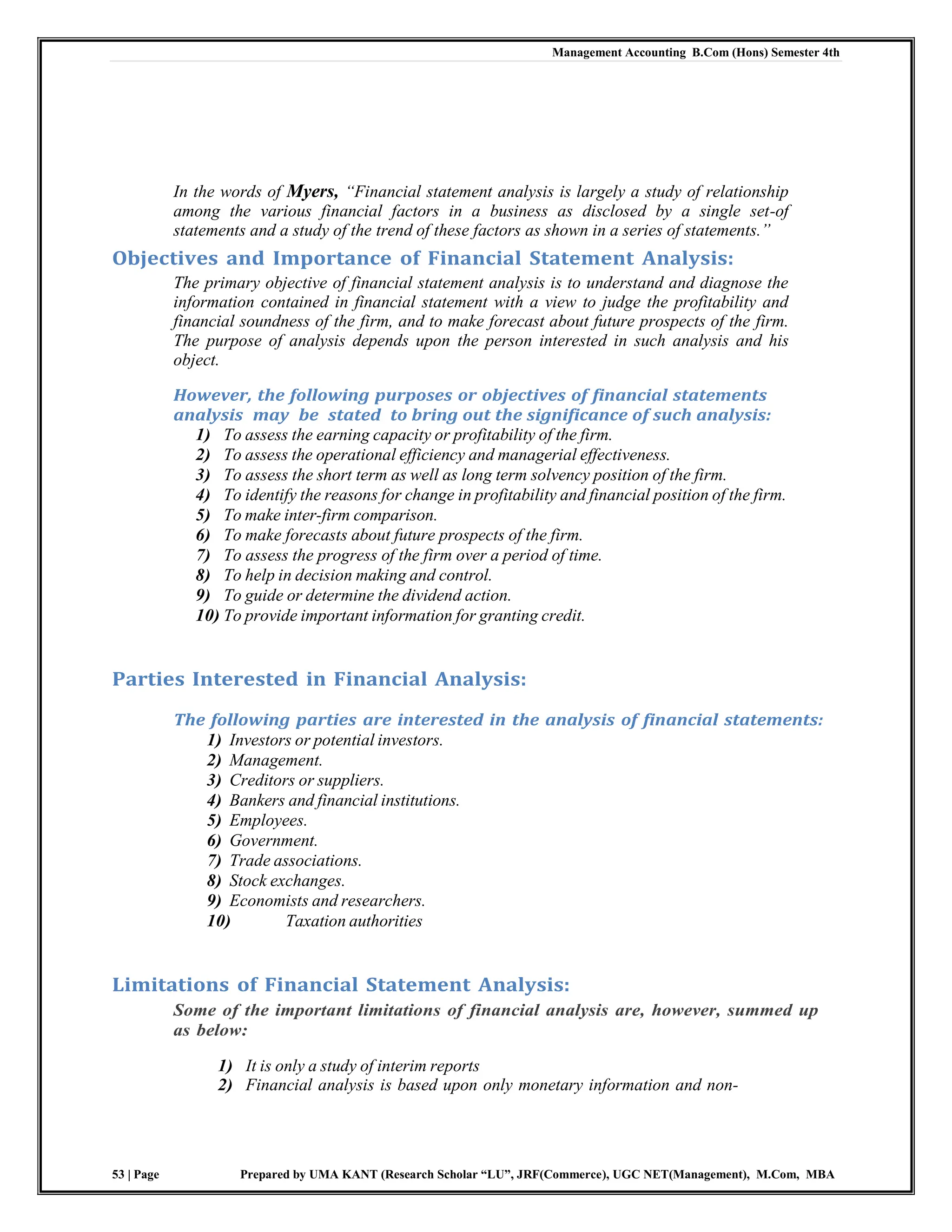 Management Accounting B.Com (Hons) Semester 4th
53 | Page Prepared by UMA KANT (Research Scholar “LU”, JRF(Commerce), UGC NET(Management), M.Com, MBA
In the words of Myers, ―Financial statement analysis is largely a study of relationship
among the various financial factors in a business as disclosed by a single set-of
statements and a study of the trend of these factors as shown in a series of statements.‖
Objectives and Importance of Financial Statement Analysis:
The primary objective of financial statement analysis is to understand and diagnose the
information contained in financial statement with a view to judge the profitability and
financial soundness of the firm, and to make forecast about future prospects of the firm.
The purpose of analysis depends upon the person interested in such analysis and his
object.
However, the following purposes or objectives of financial statements
analysis may be stated to bring out the significance of such analysis:
1) To assess the earning capacity or profitability of the firm.
2) To assess the operational efficiency and managerial effectiveness.
3) To assess the short term as well as long term solvency position of the firm.
4) To identify the reasons for change in profitability and financial position of the firm.
5) To make inter-firm comparison.
6) To make forecasts about future prospects of the firm.
7) To assess the progress of the firm over a period of time.
8) To help in decision making and control.
9) To guide or determine the dividend action.
10) To provide important information for granting credit.
Parties Interested in Financial Analysis:
The following parties are interested in the analysis of financial statements:
1) Investors or potential investors.
2) Management.
3) Creditors or suppliers.
4) Bankers and financial institutions.
5) Employees.
6) Government.
7) Trade associations.
8) Stock exchanges.
9) Economists and researchers.
10) Taxation authorities
Limitations of Financial Statement Analysis:
Some of the important limitations of financial analysis are, however, summed up
as below:
1) It is only a study of interim reports
2) Financial analysis is based upon only monetary information and non-
 