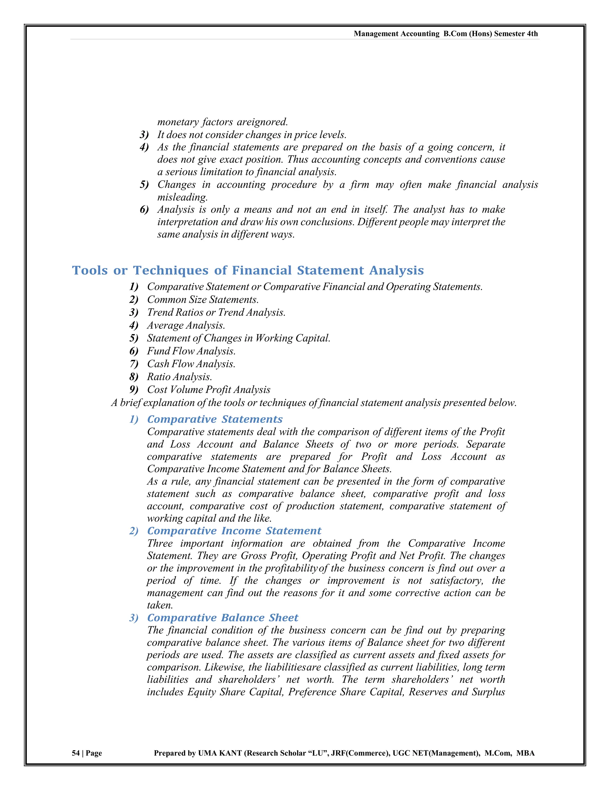 Management Accounting B.Com (Hons) Semester 4th
54 | Page Prepared by UMA KANT (Research Scholar “LU”, JRF(Commerce), UGC NET(Management), M.Com, MBA
monetary factors areignored.
3) It does not consider changes in price levels.
4) As the financial statements are prepared on the basis of a going concern, it
does not give exact position. Thus accounting concepts and conventions cause
a serious limitation to financial analysis.
5) Changes in accounting procedure by a firm may often make financial analysis
misleading.
6) Analysis is only a means and not an end in itself. The analyst has to make
interpretation and draw his own conclusions. Different people may interpret the
same analysis in different ways.
Tools or Techniques of Financial Statement Analysis
1) Comparative Statement or Comparative Financial and Operating Statements.
2) Common Size Statements.
3) Trend Ratios or Trend Analysis.
4) Average Analysis.
5) Statement of Changes in Working Capital.
6) Fund Flow Analysis.
7) Cash Flow Analysis.
8) Ratio Analysis.
9) Cost Volume Profit Analysis
A brief explanation of the tools or techniques of financial statement analysis presented below.
1) Comparative Statements
Comparative statements deal with the comparison of different items of the Profit
and Loss Account and Balance Sheets of two or more periods. Separate
comparative statements are prepared for Profit and Loss Account as
Comparative Income Statement and for Balance Sheets.
As a rule, any financial statement can be presented in the form of comparative
statement such as comparative balance sheet, comparative profit and loss
account, comparative cost of production statement, comparative statement of
working capital and the like.
2) Comparative Income Statement
Three important information are obtained from the Comparative Income
Statement. They are Gross Profit, Operating Profit and Net Profit. The changes
or the improvement in the profitabilityof the business concern is find out over a
period of time. If the changes or improvement is not satisfactory, the
management can find out the reasons for it and some corrective action can be
taken.
3) Comparative Balance Sheet
The financial condition of the business concern can be find out by preparing
comparative balance sheet. The various items of Balance sheet for two different
periods are used. The assets are classified as current assets and fixed assets for
comparison. Likewise, the liabilitiesare classified as current liabilities, long term
liabilities and shareholders‘ net worth. The term shareholders‘ net worth
includes Equity Share Capital, Preference Share Capital, Reserves and Surplus
 