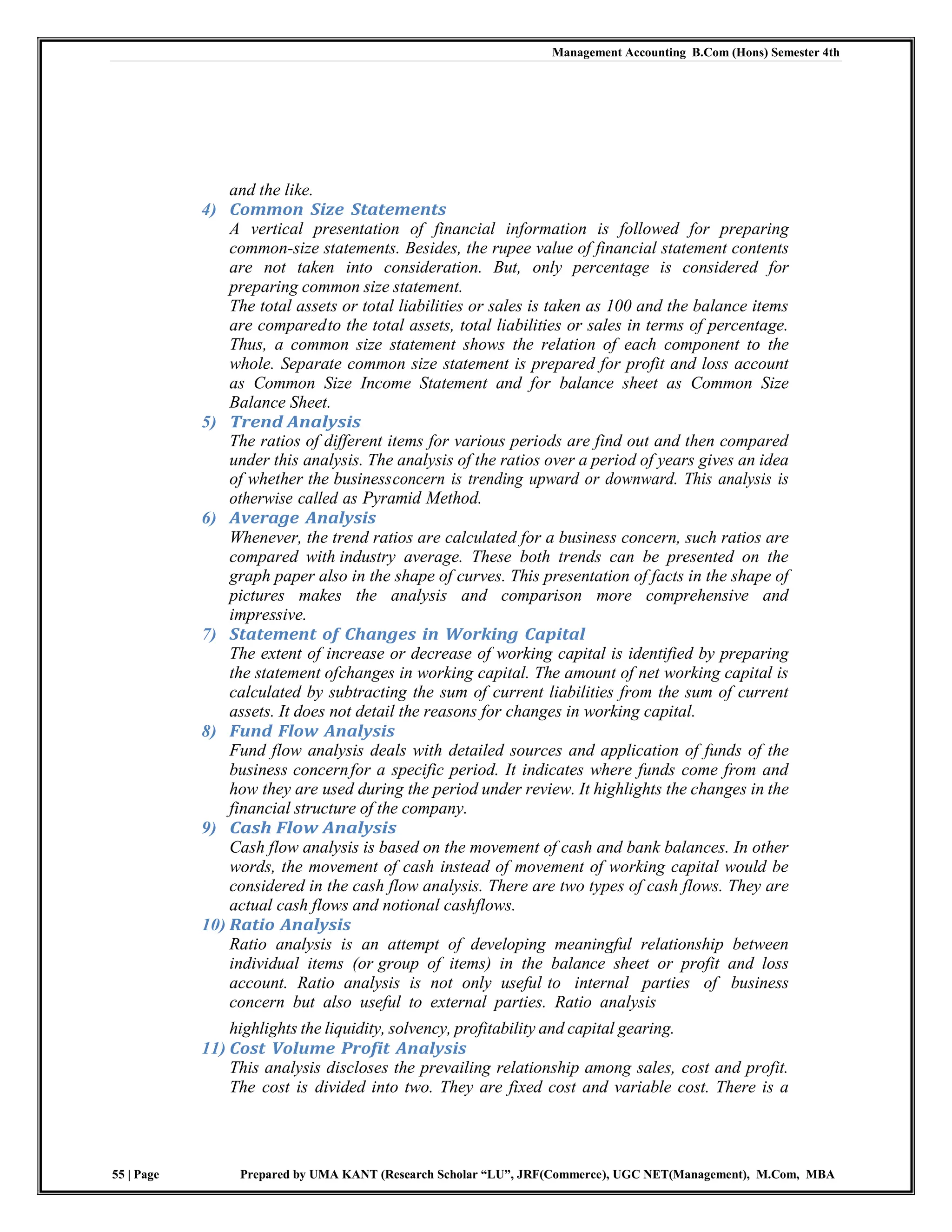 Management Accounting B.Com (Hons) Semester 4th
55 | Page Prepared by UMA KANT (Research Scholar “LU”, JRF(Commerce), UGC NET(Management), M.Com, MBA
and the like.
4) Common Size Statements
A vertical presentation of financial information is followed for preparing
common-size statements. Besides, the rupee value of financial statement contents
are not taken into consideration. But, only percentage is considered for
preparing common size statement.
The total assets or total liabilities or sales is taken as 100 and the balance items
are comparedto the total assets, total liabilities or sales in terms of percentage.
Thus, a common size statement shows the relation of each component to the
whole. Separate common size statement is prepared for profit and loss account
as Common Size Income Statement and for balance sheet as Common Size
Balance Sheet.
5) Trend Analysis
The ratios of different items for various periods are find out and then compared
under this analysis. The analysis of the ratios over a period of years gives an idea
of whether the businessconcern is trending upward or downward. This analysis is
otherwise called as Pyramid Method.
6) Average Analysis
Whenever, the trend ratios are calculated for a business concern, such ratios are
compared with industry average. These both trends can be presented on the
graph paper also in the shape of curves. This presentation of facts in the shape of
pictures makes the analysis and comparison more comprehensive and
impressive.
7) Statement of Changes in Working Capital
The extent of increase or decrease of working capital is identified by preparing
the statement ofchanges in working capital. The amount of net working capital is
calculated by subtracting the sum of current liabilities from the sum of current
assets. It does not detail the reasons for changes in working capital.
8) Fund Flow Analysis
Fund flow analysis deals with detailed sources and application of funds of the
business concernfor a specific period. It indicates where funds come from and
how they are used during the period under review. It highlights the changes in the
financial structure of the company.
9) Cash Flow Analysis
Cash flow analysis is based on the movement of cash and bank balances. In other
words, the movement of cash instead of movement of working capital would be
considered in the cash flow analysis. There are two types of cash flows. They are
actual cash flows and notional cashflows.
10) Ratio Analysis
Ratio analysis is an attempt of developing meaningful relationship between
individual items (or group of items) in the balance sheet or profit and loss
account. Ratio analysis is not only useful to internal parties of business
concern but also useful to external parties. Ratio analysis
highlights the liquidity, solvency, profitability and capital gearing.
11) Cost Volume Profit Analysis
This analysis discloses the prevailing relationship among sales, cost and profit.
The cost is divided into two. They are fixed cost and variable cost. There is a
 