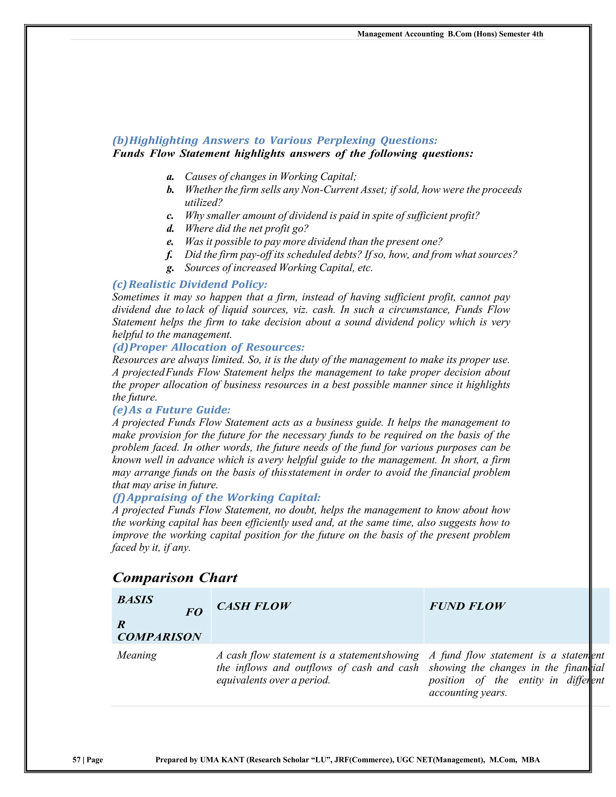 Management Accounting B.Com (Hons) Semester 4th
57 | Page Prepared by UMA KANT (Research Scholar “LU”, JRF(Commerce), UGC NET(Management), M.Com, MBA
(b)Highlighting Answers to Various Perplexing Questions:
Funds Flow Statement highlights answers of the following questions:
a. Causes of changes in Working Capital;
b. Whether the firm sells any Non-Current Asset; if sold, how were the proceeds
utilized?
c. Why smaller amount of dividend is paid in spite of sufficient profit?
d. Where did the net profit go?
e. Was it possible to pay more dividend than the present one?
f. Did the firm pay-off its scheduled debts? If so, how, and from what sources?
g. Sources of increased Working Capital, etc.
(c)Realistic Dividend Policy:
Sometimes it may so happen that a firm, instead of having sufficient profit, cannot pay
dividend due to lack of liquid sources, viz. cash. In such a circumstance, Funds Flow
Statement helps the firm to take decision about a sound dividend policy which is very
helpful to the management.
(d)Proper Allocation of Resources:
Resources are always limited. So, it is the duty of the management to make its proper use.
A projectedFunds Flow Statement helps the management to take proper decision about
the proper allocation of business resources in a best possible manner since it highlights
the future.
(e)As a Future Guide:
A projected Funds Flow Statement acts as a business guide. It helps the management to
make provision for the future for the necessary funds to be required on the basis of the
problem faced. In other words, the future needs of the fund for various purposes can be
known well in advance which is avery helpful guide to the management. In short, a firm
may arrange funds on the basis of thisstatement in order to avoid the financial problem
that may arise in future.
(f)Appraising of the Working Capital:
A projected Funds Flow Statement, no doubt, helps the management to know about how
the working capital has been efficiently used and, at the same time, also suggests how to
improve the working capital position for the future on the basis of the present problem
faced by it, if any.
Comparison Chart
BASIS
FO
R
COMPARISON
CASH FLOW FUND FLOW
Meaning A cash flow statement is a statementshowing
the inflows and outflows of cash and cash
equivalents over a period.
A fund flow statement is a statement
showing the changes in the financial
position of the entity in different
accounting years.
 