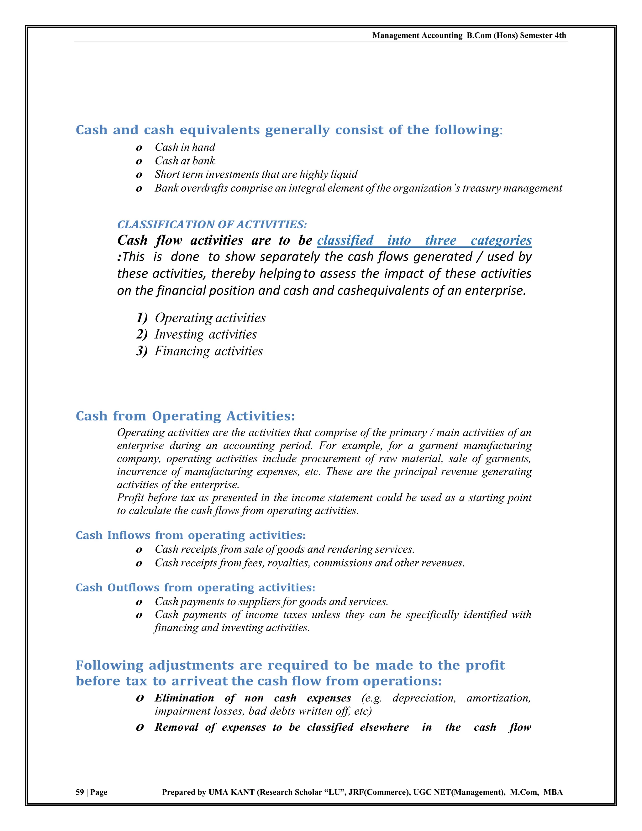 Management Accounting B.Com (Hons) Semester 4th
59 | Page Prepared by UMA KANT (Research Scholar “LU”, JRF(Commerce), UGC NET(Management), M.Com, MBA
Cash and cash equivalents generally consist of the following:
o Cash in hand
o Cash at bank
o Short term investments that are highly liquid
o Bank overdrafts comprise an integral element of the organization‘s treasury management
CLASSIFICATION OF ACTIVITIES:
Cash flow activities are to be classified into three categories
:This is done to show separately the cash flows generated / used by
these activities, thereby helpingto assess the impact of these activities
on the financial position and cash and cashequivalents of an enterprise.
1) Operating activities
2) Investing activities
3) Financing activities
Cash from Operating Activities:
Operating activities are the activities that comprise of the primary / main activities of an
enterprise during an accounting period. For example, for a garment manufacturing
company, operating activities include procurement of raw material, sale of garments,
incurrence of manufacturing expenses, etc. These are the principal revenue generating
activities of the enterprise.
Profit before tax as presented in the income statement could be used as a starting point
to calculate the cash flows from operating activities.
Cash Inflows from operating activities:
o Cash receipts from sale of goods and rendering services.
o Cash receipts from fees, royalties, commissions and other revenues.
Cash Outflows from operating activities:
o Cash payments to suppliers for goods and services.
o Cash payments of income taxes unless they can be specifically identified with
financing and investing activities.
Following adjustments are required to be made to the profit
before tax to arriveat the cash flow from operations:
o Elimination of non cash expenses (e.g. depreciation, amortization,
impairment losses, bad debts written off, etc)
o Removal of expenses to be classified elsewhere in the cash flow
 