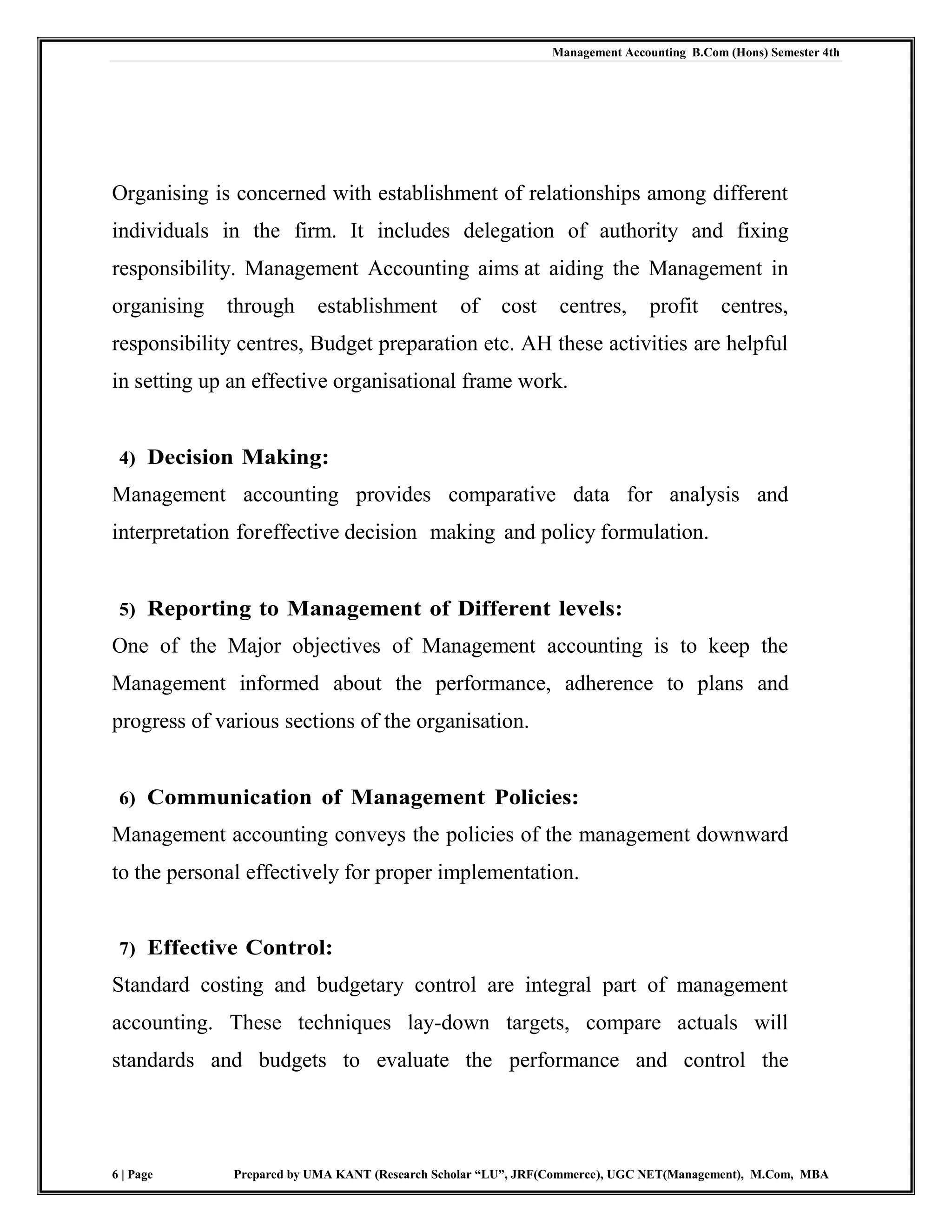 Management Accounting B.Com (Hons) Semester 4th
6 | Page Prepared by UMA KANT (Research Scholar “LU”, JRF(Commerce), UGC NET(Management), M.Com, MBA
Organising is concerned with establishment of relationships among different
individuals in the firm. It includes delegation of authority and fixing
responsibility. Management Accounting aims at aiding the Management in
organising through establishment of cost centres, profit centres,
responsibility centres, Budget preparation etc. AH these activities are helpful
in setting up an effective organisational frame work.
4) Decision Making:
Management accounting provides comparative data for analysis and
interpretation foreffective decision making and policy formulation.
5) Reporting to Management of Different levels:
One of the Major objectives of Management accounting is to keep the
Management informed about the performance, adherence to plans and
progress of various sections of the organisation.
6) Communication of Management Policies:
Management accounting conveys the policies of the management downward
to the personal effectively for proper implementation.
7) Effective Control:
Standard costing and budgetary control are integral part of management
accounting. These techniques lay-down targets, compare actuals will
standards and budgets to evaluate the performance and control the
 