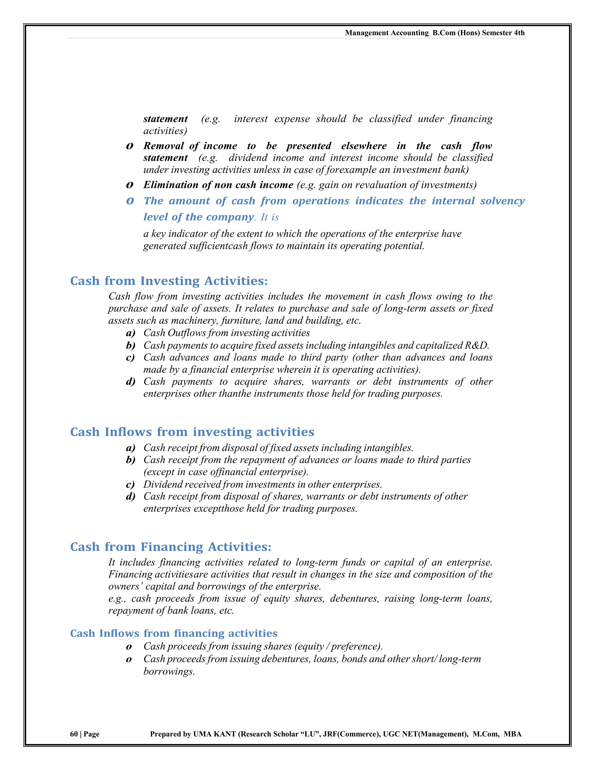 Management Accounting B.Com (Hons) Semester 4th
60 | Page Prepared by UMA KANT (Research Scholar “LU”, JRF(Commerce), UGC NET(Management), M.Com, MBA
statement (e.g. interest expense should be classified under financing
activities)
o Removal of income to be presented elsewhere in the cash flow
statement (e.g. dividend income and interest income should be classified
under investing activities unless in case of forexample an investment bank)
o Elimination of non cash income (e.g. gain on revaluation of investments)
o The amount of cash from operations indicates the internal solvency
level of the company. It is
a key indicator of the extent to which the operations of the enterprise have
generated sufficientcash flows to maintain its operating potential.
Cash from Investing Activities:
Cash flow from investing activities includes the movement in cash flows owing to the
purchase and sale of assets. It relates to purchase and sale of long-term assets or fixed
assets such as machinery, furniture, land and building, etc.
a) Cash Outflows from investing activities
b) Cash payments to acquire fixed assets including intangibles and capitalized R&D.
c) Cash advances and loans made to third party (other than advances and loans
made by a financial enterprise wherein it is operating activities).
d) Cash payments to acquire shares, warrants or debt instruments of other
enterprises other thanthe instruments those held for trading purposes.
Cash Inflows from investing activities
a) Cash receipt from disposal of fixed assets including intangibles.
b) Cash receipt from the repayment of advances or loans made to third parties
(except in case offinancial enterprise).
c) Dividend received from investments in other enterprises.
d) Cash receipt from disposal of shares, warrants or debt instruments of other
enterprises exceptthose held for trading purposes.
Cash from Financing Activities:
It includes financing activities related to long-term funds or capital of an enterprise.
Financing activitiesare activities that result in changes in the size and composition of the
owners‘ capital and borrowings of the enterprise.
e.g., cash proceeds from issue of equity shares, debentures, raising long-term loans,
repayment of bank loans, etc.
Cash Inflows from financing activities
o Cash proceeds from issuing shares (equity / preference).
o Cash proceeds from issuing debentures, loans, bonds and other short/ long-term
borrowings.
 