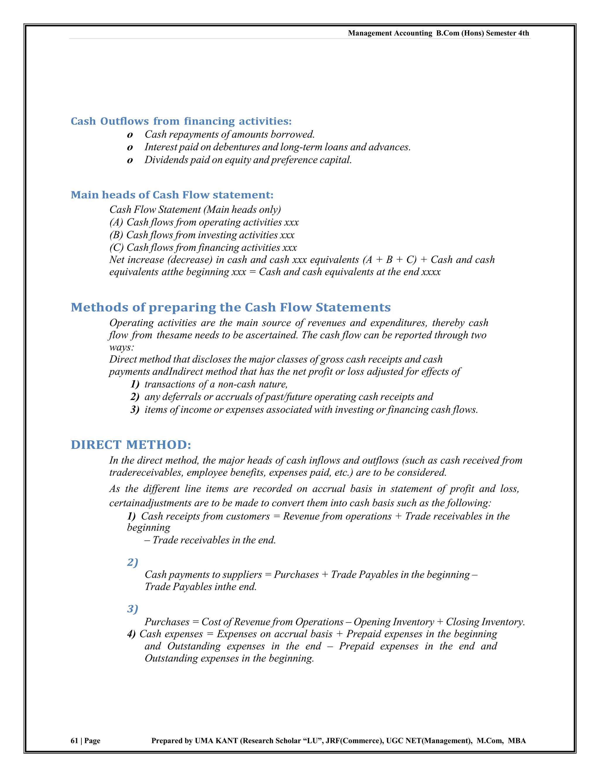 Management Accounting B.Com (Hons) Semester 4th
61 | Page Prepared by UMA KANT (Research Scholar “LU”, JRF(Commerce), UGC NET(Management), M.Com, MBA
Cash Outflows from financing activities:
o Cash repayments of amounts borrowed.
o Interest paid on debentures and long-term loans and advances.
o Dividends paid on equity and preference capital.
Main heads of Cash Flow statement:
Cash Flow Statement (Main heads only)
(A) Cash flows from operating activities xxx
(B) Cash flows from investing activities xxx
(C) Cash flows from financing activities xxx
Net increase (decrease) in cash and cash xxx equivalents (A + B + C) + Cash and cash
equivalents atthe beginning xxx = Cash and cash equivalents at the end xxxx
Methods of preparing the Cash Flow Statements
Operating activities are the main source of revenues and expenditures, thereby cash
flow from thesame needs to be ascertained. The cash flow can be reported through two
ways:
Direct method that discloses the major classes of gross cash receipts and cash
payments andIndirect method that has the net profit or loss adjusted for effects of
1) transactions of a non-cash nature,
2) any deferrals or accruals of past/future operating cash receipts and
3) items of income or expenses associated with investing or financing cash flows.
DIRECT METHOD:
In the direct method, the major heads of cash inflows and outflows (such as cash received from
tradereceivables, employee benefits, expenses paid, etc.) are to be considered.
As the different line items are recorded on accrual basis in statement of profit and loss,
certainadjustments are to be made to convert them into cash basis such as the following:
1) Cash receipts from customers = Revenue from operations + Trade receivables in the
beginning
– Trade receivables in the end.
2)
Cash payments to suppliers = Purchases + Trade Payables in the beginning –
Trade Payables inthe end.
3)
Purchases = Cost of Revenue from Operations – Opening Inventory + Closing Inventory.
4) Cash expenses = Expenses on accrual basis + Prepaid expenses in the beginning
and Outstanding expenses in the end – Prepaid expenses in the end and
Outstanding expenses in the beginning.
 