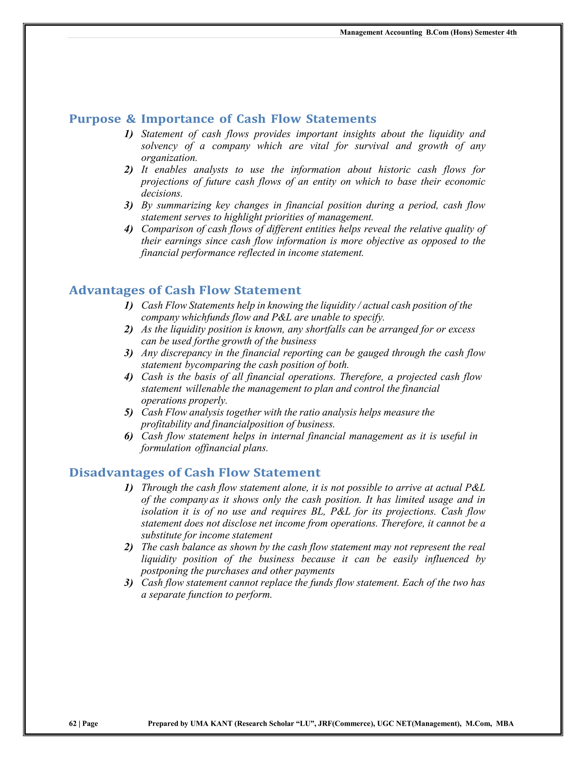 Management Accounting B.Com (Hons) Semester 4th
62 | Page Prepared by UMA KANT (Research Scholar “LU”, JRF(Commerce), UGC NET(Management), M.Com, MBA
Purpose & Importance of Cash Flow Statements
1) Statement of cash flows provides important insights about the liquidity and
solvency of a company which are vital for survival and growth of any
organization.
2) It enables analysts to use the information about historic cash flows for
projections of future cash flows of an entity on which to base their economic
decisions.
3) By summarizing key changes in financial position during a period, cash flow
statement serves to highlight priorities of management.
4) Comparison of cash flows of different entities helps reveal the relative quality of
their earnings since cash flow information is more objective as opposed to the
financial performance reflected in income statement.
Advantages of Cash Flow Statement
1) Cash Flow Statements help in knowing the liquidity / actual cash position of the
company whichfunds flow and P&L are unable to specify.
2) As the liquidity position is known, any shortfalls can be arranged for or excess
can be used forthe growth of the business
3) Any discrepancy in the financial reporting can be gauged through the cash flow
statement bycomparing the cash position of both.
4) Cash is the basis of all financial operations. Therefore, a projected cash flow
statement willenable the management to plan and control the financial
operations properly.
5) Cash Flow analysis together with the ratio analysis helps measure the
profitability and financialposition of business.
6) Cash flow statement helps in internal financial management as it is useful in
formulation offinancial plans.
Disadvantages of Cash Flow Statement
1) Through the cash flow statement alone, it is not possible to arrive at actual P&L
of the company as it shows only the cash position. It has limited usage and in
isolation it is of no use and requires BL, P&L for its projections. Cash flow
statement does not disclose net income from operations. Therefore, it cannot be a
substitute for income statement
2) The cash balance as shown by the cash flow statement may not represent the real
liquidity position of the business because it can be easily influenced by
postponing the purchases and other payments
3) Cash flow statement cannot replace the funds flow statement. Each of the two has
a separate function to perform.
 
