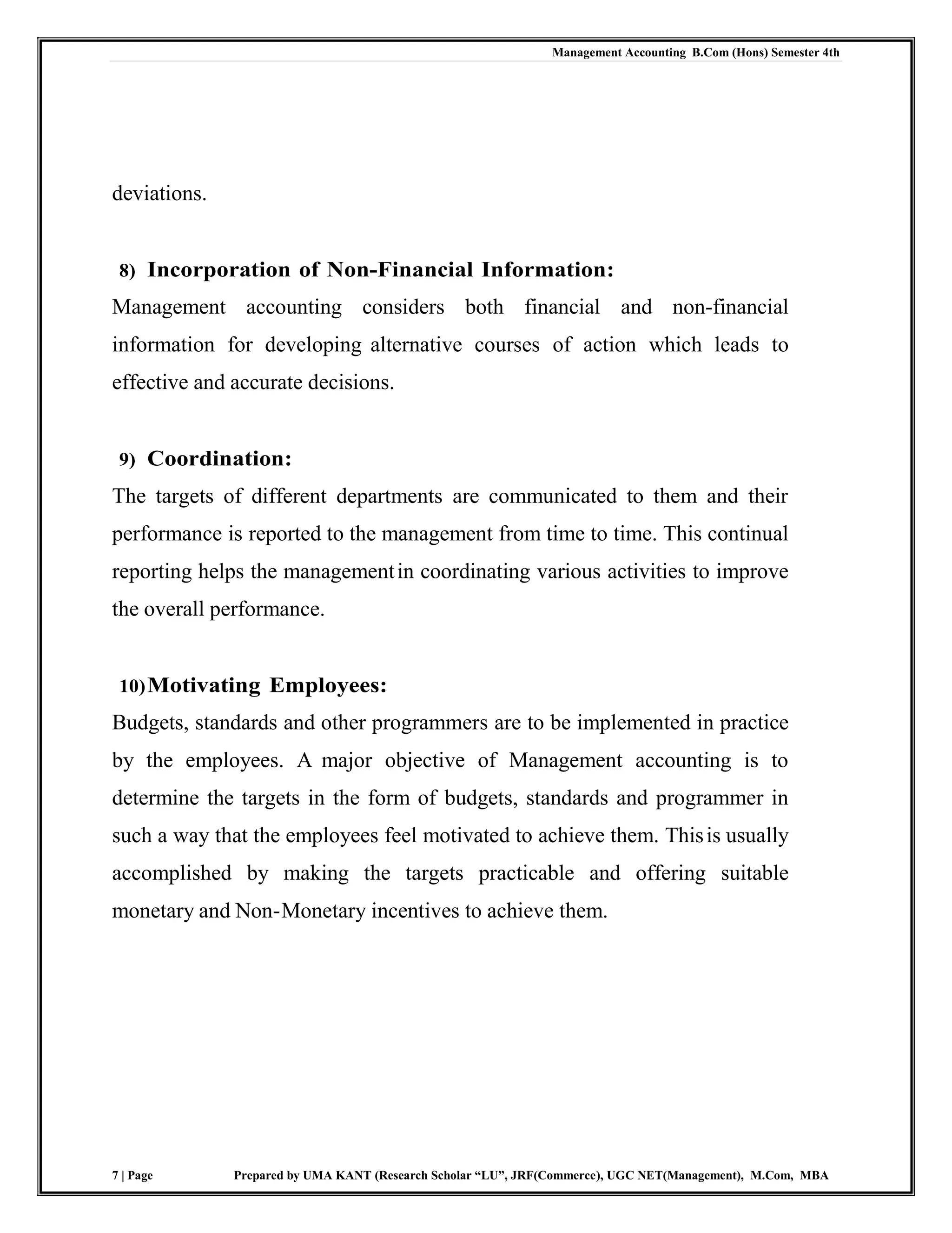 Management Accounting B.Com (Hons) Semester 4th
7 | Page Prepared by UMA KANT (Research Scholar “LU”, JRF(Commerce), UGC NET(Management), M.Com, MBA
deviations.
8) Incorporation of Non-Financial Information:
Management accounting considers both financial and non-financial
information for developing alternative courses of action which leads to
effective and accurate decisions.
9) Coordination:
The targets of different departments are communicated to them and their
performance is reported to the management from time to time. This continual
reporting helps the managementin coordinating various activities to improve
the overall performance.
10)Motivating Employees:
Budgets, standards and other programmers are to be implemented in practice
by the employees. A major objective of Management accounting is to
determine the targets in the form of budgets, standards and programmer in
such a way that the employees feel motivated to achieve them. Thisis usually
accomplished by making the targets practicable and offering suitable
monetary and Non-Monetary incentives to achieve them.
 