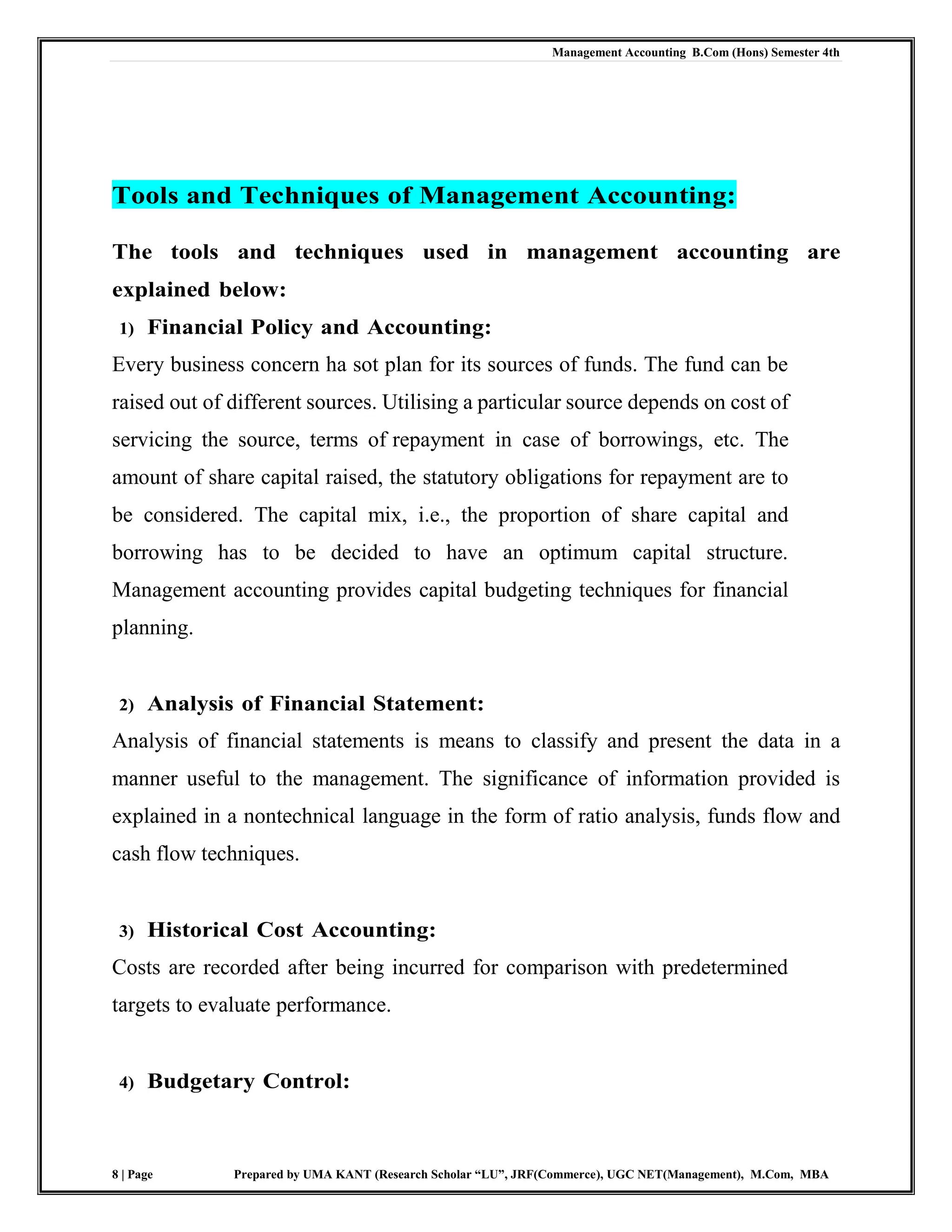 Management Accounting B.Com (Hons) Semester 4th
8 | Page Prepared by UMA KANT (Research Scholar “LU”, JRF(Commerce), UGC NET(Management), M.Com, MBA
Tools and Techniques of Management Accounting:
The tools and techniques used in management accounting are
explained below:
1) Financial Policy and Accounting:
Every business concern ha sot plan for its sources of funds. The fund can be
raised out of different sources. Utilising a particular source depends on cost of
servicing the source, terms of repayment in case of borrowings, etc. The
amount of share capital raised, the statutory obligations for repayment are to
be considered. The capital mix, i.e., the proportion of share capital and
borrowing has to be decided to have an optimum capital structure.
Management accounting provides capital budgeting techniques for financial
planning.
2) Analysis of Financial Statement:
Analysis of financial statements is means to classify and present the data in a
manner useful to the management. The significance of information provided is
explained in a nontechnical language in the form of ratio analysis, funds flow and
cash flow techniques.
3) Historical Cost Accounting:
Costs are recorded after being incurred for comparison with predetermined
targets to evaluate performance.
4) Budgetary Control:
 
