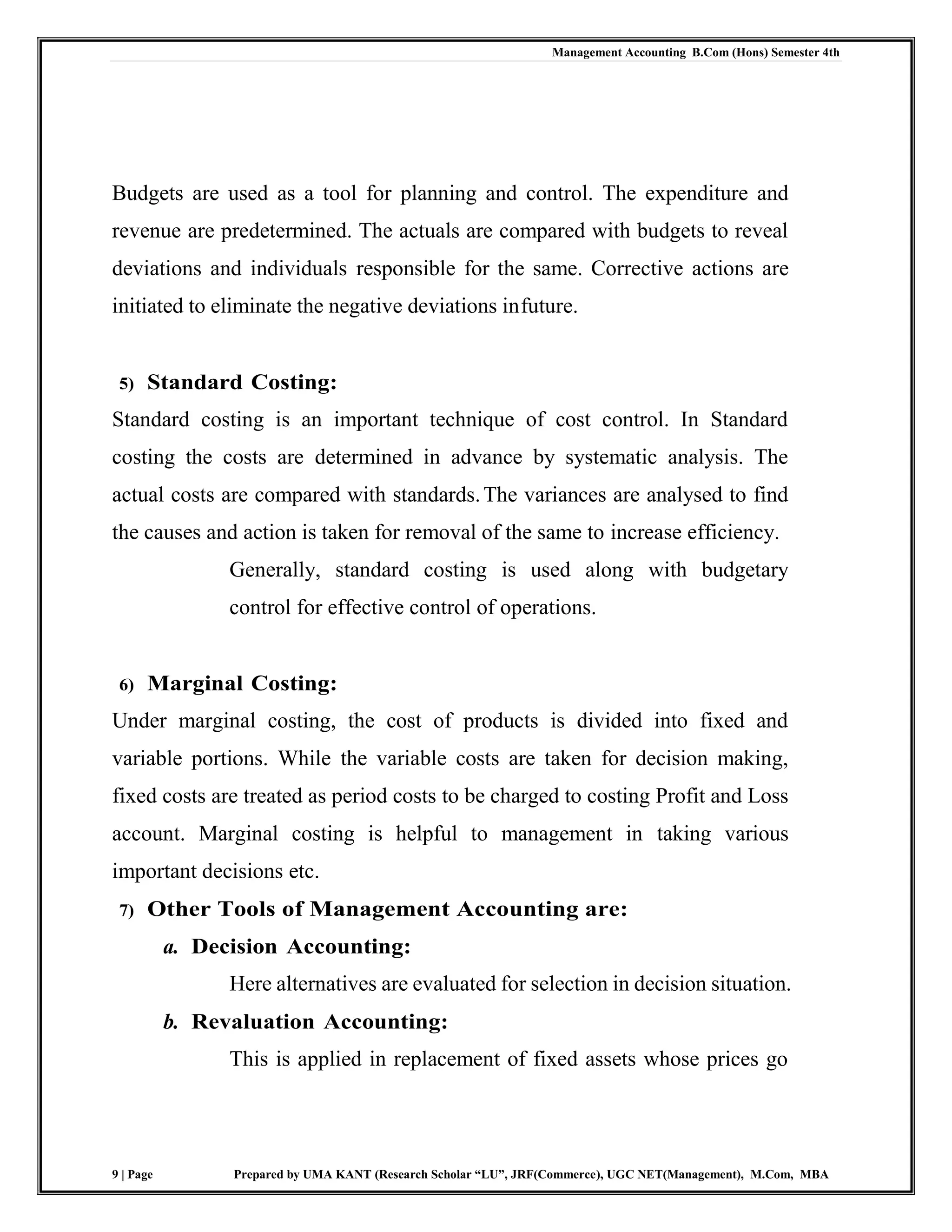 Management Accounting B.Com (Hons) Semester 4th
9 | Page Prepared by UMA KANT (Research Scholar “LU”, JRF(Commerce), UGC NET(Management), M.Com, MBA
Budgets are used as a tool for planning and control. The expenditure and
revenue are predetermined. The actuals are compared with budgets to reveal
deviations and individuals responsible for the same. Corrective actions are
initiated to eliminate the negative deviations infuture.
5) Standard Costing:
Standard costing is an important technique of cost control. In Standard
costing the costs are determined in advance by systematic analysis. The
actual costs are compared with standards.The variances are analysed to find
the causes and action is taken for removal of the same to increase efficiency.
Generally, standard costing is used along with budgetary
control for effective control of operations.
6) Marginal Costing:
Under marginal costing, the cost of products is divided into fixed and
variable portions. While the variable costs are taken for decision making,
fixed costs are treated as period costs to be charged to costing Profit and Loss
account. Marginal costing is helpful to management in taking various
important decisions etc.
7) Other Tools of Management Accounting are:
a. Decision Accounting:
Here alternatives are evaluated for selection in decision situation.
b. Revaluation Accounting:
This is applied in replacement of fixed assets whose prices go
 