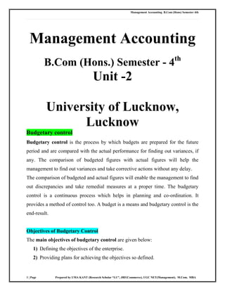 Management Accounting B.Com (Hons) Semester 4th
1 | Page Prepared by UMA KANT (Research Scholar “LU”, JRF(Commerce), UGC NET(Management), M.Com, MBA
Management Accounting
B.Com (Hons.) Semester - 4th
Unit -2
University of Lucknow,
Lucknow
Budgetary control
Budgetary control is the process by which budgets are prepared for the future
period and are compared with the actual performance for finding out variances, if
any. The comparison of budgeted figures with actual figures will help the
management to find out variances and take corrective actions without any delay.
The comparison of budgeted and actual figures will enable the management to find
out discrepancies and take remedial measures at a proper time. The budgetary
control is a continuous process which helps in planning and co-ordination. It
provides a method of control too. A budget is a means and budgetary control is the
end-result.
Objectives of Budgetary Control
The main objectives of budgetary control are given below:
1) Defining the objectives of the enterprise.
2) Providing plans for achieving the objectives so defined.
 