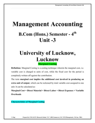 Management Accounting B.Com (Hons) Semester 4th
1 | Page Prepared by UMA KANT (Research Scholar “LU”, JRF(Commerce), UGC NET(Management), M.Com, MBA
Management Accounting
B.Com (Hons.) Semester - 4th
Unit -3
University of Lucknow,
Lucknow
Marginal Costing
Definition: Marginal Costing is a costing technique wherein the marginal cost, i.e.
variable cost is charged to units of cost, while the fixed cost for the period is
completely written off against the contribution.
The term marginal cost implies the additional cost involved in producing an
extra unit of output, which can be reckoned by total variable cost assigned to one
unit. It can be calculated as:
Marginal Cost = Direct Material + Direct Labor + Direct Expenses + Variable
Overheads
Characteristics of Marginal Costing
 