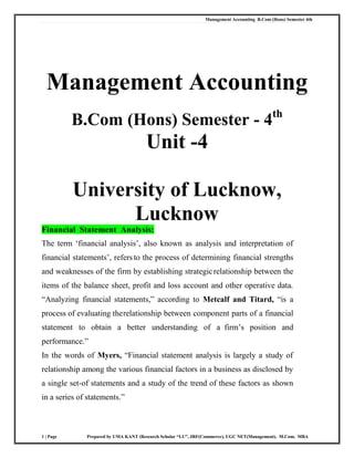 Management Accounting B.Com (Hons) Semester 4th
1 | Page Prepared by UMA KANT (Research Scholar “LU”, JRF(Commerce), UGC NET(Management), M.Com, MBA
Management Accounting
B.Com (Hons) Semester - 4th
Unit -4
University of Lucknow,
Lucknow
Financial Statement Analysis:
The term ‗financial analysis‘, also known as analysis and interpretation of
financial statements‘, refers to the process of determining financial strengths
and weaknesses of the firm by establishing strategicrelationship between the
items of the balance sheet, profit and loss account and other operative data.
―Analyzing financial statements,‖ according to Metcalf and Titard, ―is a
process of evaluating therelationship between component parts of a financial
statement to obtain a better understanding of a firm‘s position and
performance.‖
In the words of Myers, ―Financial statement analysis is largely a study of
relationship among the various financial factors in a business as disclosed by
a single set-of statements and a study of the trend of these factors as shown
in a series of statements.‖
 