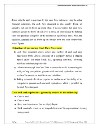 Management Accounting B.Com (Hons) Semester 4th
11 | Page Prepared by UMA KANT (Research Scholar “LU”, JRF(Commerce), UGC NET(Management), M.Com, MBA
doing with the cash is provided by the cash flow statement. Like the other
financial statements, the cash flow statement is also usually drawn up
annually, but can be drawn up more often. It is noteworthy that cash flow
statement covers the flows of cash over a period of time (unlike the balance
sheet that provides a snapshot of the business at a particular date). Also, the
cashflow statement can be drawn up in a budget form and later compared to
actual figures.
Objectives of preparing Cash Flow Statement
1) Cash flow statement shows inflow and outflow of cash and cash
equivalents from various activities of a company during a specific
period under the main heads i.e., operating activities, investing
activities and financing activities.
2) Information through the Cash Flow statement is useful in assessing the
ability of any enterprise to generate cash and cash equivalents and the
needs of the enterprise to utilize those cash flows.
3) Taking economic decisions requires an evaluation of the ability of an
enterprise to generate cash and cash equivalents, which is provided by
the cash flow statement
Cash and cash equivalents generally consist of the following:
o Cash in hand
o Cash at bank
o Short term investments that are highly liquid
o Bank overdrafts comprise an integral element of the organization‘s treasury
management
 