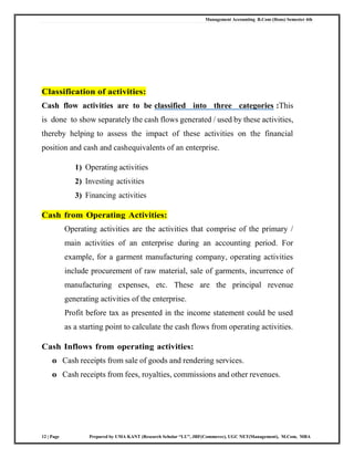 Management Accounting B.Com (Hons) Semester 4th
12 | Page Prepared by UMA KANT (Research Scholar “LU”, JRF(Commerce), UGC NET(Management), M.Com, MBA
Classification of activities:
Cash flow activities are to be classified into three categories :This
is done to show separately the cash flows generated / used by these activities,
thereby helping to assess the impact of these activities on the financial
position and cash and cashequivalents of an enterprise.
1) Operating activities
2) Investing activities
3) Financing activities
Cash from Operating Activities:
Operating activities are the activities that comprise of the primary /
main activities of an enterprise during an accounting period. For
example, for a garment manufacturing company, operating activities
include procurement of raw material, sale of garments, incurrence of
manufacturing expenses, etc. These are the principal revenue
generating activities of the enterprise.
Profit before tax as presented in the income statement could be used
as a starting point to calculate the cash flows from operating activities.
Cash Inflows from operating activities:
o Cash receipts from sale of goods and rendering services.
o Cash receipts from fees, royalties, commissions and other revenues.
 