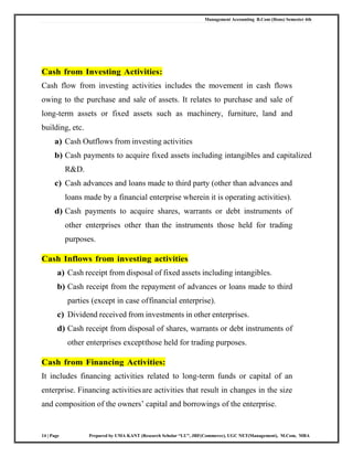 Management Accounting B.Com (Hons) Semester 4th
14 | Page Prepared by UMA KANT (Research Scholar “LU”, JRF(Commerce), UGC NET(Management), M.Com, MBA
Cash from Investing Activities:
Cash flow from investing activities includes the movement in cash flows
owing to the purchase and sale of assets. It relates to purchase and sale of
long-term assets or fixed assets such as machinery, furniture, land and
building, etc.
a) Cash Outflows from investing activities
b) Cash payments to acquire fixed assets including intangibles and capitalized
R&D.
c) Cash advances and loans made to third party (other than advances and
loans made by a financial enterprise wherein it is operating activities).
d) Cash payments to acquire shares, warrants or debt instruments of
other enterprises other than the instruments those held for trading
purposes.
Cash Inflows from investing activities
a) Cash receipt from disposal of fixed assets including intangibles.
b) Cash receipt from the repayment of advances or loans made to third
parties (except in case offinancial enterprise).
c) Dividend received from investments in other enterprises.
d) Cash receipt from disposal of shares, warrants or debt instruments of
other enterprises exceptthose held for trading purposes.
Cash from Financing Activities:
It includes financing activities related to long-term funds or capital of an
enterprise. Financing activitiesare activities that result in changes in the size
and composition of the owners‘ capital and borrowings of the enterprise.
 