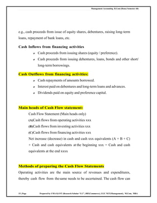 Management Accounting B.Com (Hons) Semester 4th
15 | Page Prepared by UMA KANT (Research Scholar “LU”, JRF(Commerce), UGC NET(Management), M.Com, MBA
e.g., cash proceeds from issue of equity shares, debentures, raising long-term
loans, repayment of bank loans, etc.
Cash Inflows from financing activities
o Cash proceeds from issuing shares (equity / preference).
o Cash proceeds from issuing debentures, loans, bonds and other short/
long-term borrowings.
Cash Outflows from financing activities:
o Cash repayments of amounts borrowed.
o Interest paid on debentures and long-term loans and advances.
o Dividends paid on equity and preference capital.
Main heads of Cash Flow statement:
Cash Flow Statement (Main heads only)
(A)Cash flows from operating activities xxx
(B)Cash flows from investing activities xxx
(C)Cash flows from financing activities xxx
Net increase (decrease) in cash and cash xxx equivalents (A + B + C)
+ Cash and cash equivalents at the beginning xxx = Cash and cash
equivalents at the end xxxx
Methods of preparing the Cash Flow Statements
Operating activities are the main source of revenues and expenditures,
thereby cash flow from thesame needs to be ascertained. The cash flow can
 