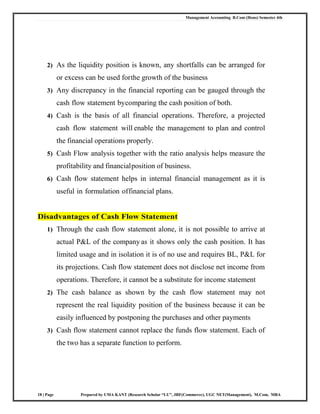 Management Accounting B.Com (Hons) Semester 4th
18 | Page Prepared by UMA KANT (Research Scholar “LU”, JRF(Commerce), UGC NET(Management), M.Com, MBA
2) As the liquidity position is known, any shortfalls can be arranged for
or excess can be used forthe growth of the business
3) Any discrepancy in the financial reporting can be gauged through the
cash flow statement bycomparing the cash position of both.
4) Cash is the basis of all financial operations. Therefore, a projected
cash flow statement will enable the management to plan and control
the financial operations properly.
5) Cash Flow analysis together with the ratio analysis helps measure the
profitability and financialposition of business.
6) Cash flow statement helps in internal financial management as it is
useful in formulation offinancial plans.
Disadvantages of Cash Flow Statement
1) Through the cash flow statement alone, it is not possible to arrive at
actual P&L of the company as it shows only the cash position. It has
limited usage and in isolation it is of no use and requires BL, P&L for
its projections. Cash flow statement does not disclose net income from
operations. Therefore, it cannot be a substitute for income statement
2) The cash balance as shown by the cash flow statement may not
represent the real liquidity position of the business because it can be
easily influenced by postponing the purchases and other payments
3) Cash flow statement cannot replace the funds flow statement. Each of
the two has a separate function to perform.
 