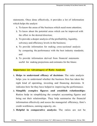 Management Accounting B.Com (Hons) Semester 4th
20 | Page Prepared by UMA KANT (Research Scholar “LU”, JRF(Commerce), UGC NET(Management), M.Com, MBA
statements. Once done effectively, it provides a lot of information
which helps the analyst:
1. To know the areas of the business which need more attention;
2. To know about the potential areas which can be improved with
the effort in the desired direction;
3. To provide a deeper analysis of the profitability, liquidity,
solvency and efficiency levels in the business;
4. To provide information for making cross-sectional analysis
by comparing the performance with the best industry standards;
and
5. To provide information derived from financial statements
useful for making projections and estimates for the future.
Importance (or Advantages) of Ratio Analysis:
1. Helps to understand efficacy of decisions: The ratio analysis
helps you to understand whether the business firm has taken the
right kind of operating, investing and financing decisions. It
indicates how far they have helped in improving the performance.
2. Simplify complex figures and establish relationships:
Ratios help in simplifying the complex accounting figures and
bring out their relationships. They help summarise the financial
information effectively and assess the managerial efficiency, firm‘s
credit worthiness, earning capacity, etc.
3. Helpful in comparative analysis: The ratios are not be
 