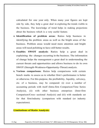 Management Accounting B.Com (Hons) Semester 4th
21 | Page Prepared by UMA KANT (Research Scholar “LU”, JRF(Commerce), UGC NET(Management), M.Com, MBA
calculated for one year only. When many year figures are kept
side by side, they help a great deal in exploring the trends visible in
the business. The knowledge of trend helps in making projections
about the business which is a very useful feature.
4. Identification of problem areas: Ratios help business in
identifying the problem areas as well as the bright areas of the
business. Problem areas would need more attention and bright
areas will need polishing to have still better results.
5. Enables SWOT analysis: Ratios help a great deal in
explaining the changes occurring in the business. The information
of change helps the management a great deal in understanding the
current threats and opportunities and allows business to do its own
SWOT (Strength-Weakness-Opportunity-Threat) analysis.
6. Various comparisons: Ratios help comparisons with certain
bench marks to assess as to whether firm‘s performance is better
or otherwise. For this purpose, the profitability, liquidity, solvency,
etc. of a business, may be compared: (i) over a number of
accounting periods with itself (Intra-firm Comparison/Time Series
Analysis), (ii) with other business enterprises (Inter-firm
Comparison/Cross- sectional Analysis) and (iii) with standards set
for that firm/industry (comparison with standard (or industry
expectations).
Limitations of Ratio Analysis:
 