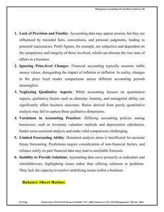 Management Accounting B.Com (Hons) Semester 4th
22 | Page Prepared by UMA KANT (Research Scholar “LU”, JRF(Commerce), UGC NET(Management), M.Com, MBA
1. Lack of Precision and Finality: Accounting data may appear precise, but they are
influenced by recorded facts, conventions, and personal judgments, leading to
potential inaccuracies. Profit figures, for example, are subjective and dependent on
the competence and integrity of those involved, which can obscure the true state of
affairs in a business.
2. Ignoring Price-level Changes: Financial accounting typically assumes stable
money values, disregarding the impact of inflation or deflation. In reality, changes
in the price level render comparisons across different accounting periods
meaningless.
3. Neglecting Qualitative Aspects: While accounting focuses on quantitative
aspects, qualitative factors such as character, honesty, and managerial ability can
significantly affect business outcomes. Ratios derived from purely quantitative
analysis may fail to capture these qualitative dimensions.
4. Variations in Accounting Practices: Differing accounting policies among
businesses, such as inventory valuation methods and depreciation calculation,
hinder cross-sectional analysis and make valid comparisons challenging.
5. Limited Forecasting Ability: Historical analysis alone is insufficient for accurate
future forecasting. Predictions require consideration of non-financial factors, and
reliance solely on past financial data may lead to unreliable forecasts.
6. Inability to Provide Solutions: Accounting data serve primarily as indicators and
whistleblowers, highlighting issues rather than offering solutions to problems.
They lack the capacity to resolve underlying issues within a business.
Balance Sheet Ratios:
 