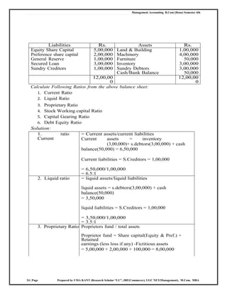 Management Accounting B.Com (Hons) Semester 4th
24 | Page Prepared by UMA KANT (Research Scholar “LU”, JRF(Commerce), UGC NET(Management), M.Com, MBA
Liabilities Rs. Assets Rs.
Equity Share Capital 5,00,000 Land & Building 1,00,000
Preference share capital 2,00,000 Machinery 4,00,000
General Reserve 1,00,000 Furniture 50,000
Secured Loan 3,00,000 Inventory 3,00,000
Sundry Creditors 1,00,000 Sundry Debtors
Cash/Bank Balance
3,00,000
50,000
12,00,00
0
12,00,00
0
Calculate Following Ratios from the above balance sheet:
1. Current Ratio
2. Liquid Ratio
3. Proprietary Ratio
4. Stock Working capital Ratio
5. Capital Gearing Ratio
6. Debt Equity Ratio
Solution:
1.
Current
ratio = Current assets/current liabilities
Current assets = inventory
(3,00,000)+ s.debtors(3,00,000) + cash
balance(50,000) = 6,50,000
Current liabilities = S.Creditors = 1,00,000
= 6,50,000/1,00,000
= 6.5:1
2. Liquid ratio = liquid assets/liquid liabilities
liquid assets = s.debtors(3,00,000) + cash
balance(50,000)
= 3,50,000
liquid liabilities = S.Creditors = 1,00,000
= 3,50,000/1,00,000
= 3.5:1
3. Proprietary Ratio Proprietors fund / total assets
Proprietor fund = Share capital(Equity & Pref.) +
Retained
earnings (less loss if any) -Fictitious assets
= 5,00,000 + 2,00,000 + 100,000 = 8,00,000
 
