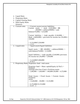 Management Accounting B.Com (Hons) Semester 4th
26 | Page Prepared by UMA KANT (Research Scholar “LU”, JRF(Commerce), UGC NET(Management), M.Com, MBA
2. Liquid Ratio
3. Proprietary Ratio
4. Capital Gearing Ratio
5. Debt Equity Ratio
Solution:
1. Current ratio = Current assets/current liabilities
Current assets = stock (2,02,000)+ BR
(40,000)+ s.debtors(98000) + cash
balance(76,000) = 4,16,000
Current liabilities = trade payable (2,44,000) +
Bank o/d(40,000) + provision for income tax (36,000) =
320,000
= 4,16,000/3,20,000
= 1.3:1
2. Liquid ratio = liquid assets/liquid liabilities
liquid assets = BR (40,000)+ s.debtors(98000) +
cash balance(76,000) = 2,14,000
liquid liabilities = trade payable (2,44,000) provision
for income tax (36,000) = 2,80,000
= 2,14,000/2,80,000
= 0.76:1
3. Proprietary Ratio Proprietors fund / total assets
Proprietor fund = Share capital(Equity & Pref.) +
Retained
earnings (less loss if any) -Fictitious assets
= 2,00,000 + 3,60,000 + 140,000-28,000 = 6,72,000
Total Assets = Fixed Assets + Current Assets-
Fictitious
assets
= 12,60,000 – 28,000 = 12,32,000
= 6,72,000/12,32,000
= 0.55 : 1
 