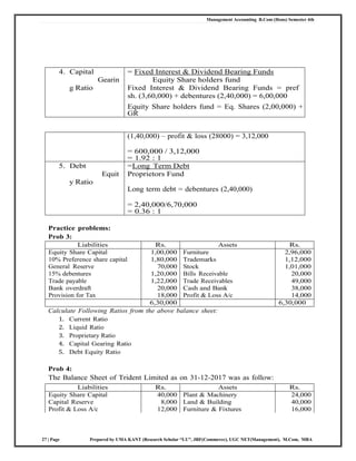 Management Accounting B.Com (Hons) Semester 4th
27 | Page Prepared by UMA KANT (Research Scholar “LU”, JRF(Commerce), UGC NET(Management), M.Com, MBA
4. Capital
Gearin
g Ratio
= Fixed Interest & Dividend Bearing Funds
Equity Share holders fund
Fixed Interest & Dividend Bearing Funds = pref
sh. (3,60,000) + debentures (2,40,000) = 6,00,000
Equity Share holders fund = Eq. Shares (2,00,000) +
GR
(1,40,000) – profit & loss (28000) = 3,12,000
= 600,000 / 3,12,000
= 1.92 : 1
5. Debt
Equit
y Ratio
=Long Term Debt
Proprietors Fund
Long term debt = debentures (2,40,000)
= 2,40,000/6,70,000
= 0.36 : 1
Practice problems:
Prob 3:
Liabilities Rs. Assets Rs.
Equity Share Capital 1,00,000 Furniture 2,96,000
10% Preference share capital 1,80,000 Trademarks 1,12,000
General Reserve 70,000 Stock 1,01,000
15% debentures 1,20,000 Bills Receivable 20,000
Trade payable 1,22,000 Trade Receivables 49,000
Bank overdraft 20,000 Cash and Bank 38,000
Provision for Tax 18,000 Profit & Loss A/c 14,000
6,30,000 6,30,000
Calculate Following Ratios from the above balance sheet:
1. Current Ratio
2. Liquid Ratio
3. Proprietary Ratio
4. Capital Gearing Ratio
5. Debt Equity Ratio
Prob 4:
The Balance Sheet of Trident Limited as on 31‐12‐2017 was as follow:
Liabilities Rs. Assets Rs.
Equity Share Capital 40,000 Plant & Machinery 24,000
Capital Reserve 8,000 Land & Building 40,000
Profit & Loss A/c 12,000 Furniture & Fixtures 16,000
 