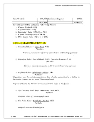 Management Accounting B.Com (Hons) Semester 4th
29 | Page Prepared by UMA KANT (Research Scholar “LU”, JRF(Commerce), UGC NET(Management), M.Com, MBA
Bank Overdraft 1,60,000 Preliminary Expenses 20,000
30,00,000 30,00,000
You are required to Calculate Following Ratios:
1. Current Ratio (1.95:1)
2. Liquid Ratio (2.42:1)
3. Proprietary Ratio (0.70: 1) or 70%)
4. Capital Gearing Ratio (0.54: 1)
5. Debt Equity Ratio (0.24: 1) or 24%)
INCOME STATEMENT RATIOS:
1. Gross Profit Ratio = Gross Profit X100
Net Sales
Purpose: Indicates the efficiency of production and trading operations
.
2. Operating Ratio = Cost of Goods Sold + Operating Expenses X100
Net Sales
Purpose: index of managerial ability to control operating expenses.
3. Expenses Ratio= Operating Expenses X100
Net Sales
(Expenditure may be cost of production or Cost of sales, administrative or Selling or
distribution expenses or any other Element of Group)
Purpose: Indicates the direction in which economies ought to be effected.
4. Net Operating Profit Ratio = Operating Profit X100
Net Sales
Purpose: Index of Operating Efficiency.
5. Net Profit Ratio = Net Profit After Tax X100
Net Sales
Purpose: Indicates Net Margin on
 