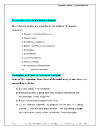 Management Accounting B.Com (Hons) Semester 4th
3 | Page Prepared by UMA KANT (Research Scholar “LU”, JRF(Commerce), UGC NET(Management), M.Com, MBA
Parties Interested in Financial Analysis:
The following parties are interested in the analysis of financial
statements:
1) Investors or potential investors.
2) Management.
3) Creditors or suppliers.
4) Bankers and financial institutions.
5) Employees.
6) Government.
7) Trade associations.
8) Stock exchanges.
9) Economists and researchers.
10) Taxation authorities
Limitations of Financial Statement Analysis:
Some of the important limitations of financial analysis are, however,
summed up as below:
1) It is only a study of interim reports
2) Financial analysis is based upon only monetary information and
non-monetary factors areignored.
3) It does not consider changes in price levels.
4) As the financial statements are prepared on the basis of a going
concern, it does not give exact position. Thus accounting concepts
and conventions cause a serious limitation to financial analysis.
 