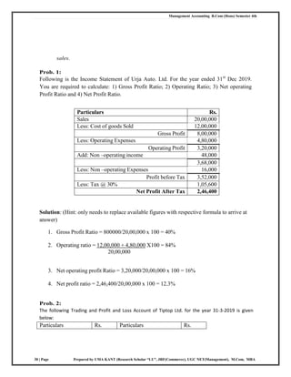 Management Accounting B.Com (Hons) Semester 4th
30 | Page Prepared by UMA KANT (Research Scholar “LU”, JRF(Commerce), UGC NET(Management), M.Com, MBA
sales.
Prob. 1:
Following is the Income Statement of Urja Auto. Ltd. For the year ended 31st
Dec 2019.
You are required to calculate: 1) Gross Profit Ratio; 2) Operating Ratio; 3) Net operating
Profit Ratio and 4) Net Profit Ratio.
Particulars Rs.
Sales 20,00,000
Less: Cost of goods Sold 12,00,000
Gross Profit 8,00,000
Less: Operating Expenses 4,80,000
Operating Profit 3,20,000
Add: Non –operating income 48,000
3,68,000
Less: Non –operating Expenses 16,000
Profit before Tax 3,52,000
Less: Tax @ 30% 1,05,600
Net Profit After Tax 2,46,400
Solution: (Hint: only needs to replace available figures with respective formula to arrive at
answer)
1. Gross Profit Ratio = 800000/20,00,000 x 100 = 40%
2. Operating ratio = 12,00,000 + 4,80,000 X100 = 84%
20,00,000
3. Net operating profit Ratio = 3,20,000/20,00,000 x 100 = 16%
4. Net profit ratio = 2,46,400/20,00,000 x 100 = 12.3%
Prob. 2:
The following Trading and Profit and Loss Account of Tiptop Ltd. for the year 31‐3‐2019 is given
below:
Particulars Rs. Particulars Rs.
 