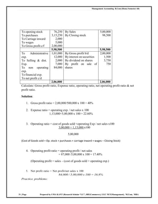 Management Accounting B.Com (Hons) Semester 4th
31 | Page Prepared by UMA KANT (Research Scholar “LU”, JRF(Commerce), UGC NET(Management), M.Com, MBA
To opening stock
To purchases
To Carriage inward
To wages
To Gross profit c/f
76,250
3,15,250
2,000
5,000
2,00,000
By Sales
By Closing stock
5,00,000
98,500
5,98,500 5,98,500
To Administrative
exp.
To Selling & dist.
Exp.
To non operating
exp.
To financial exp.
To net profit c/d
1,01,000
12,000
2,000
7,000
84,000
By Gross profit b/d
By interest on securities
By dividend on shares
By profit on sale of
shares
2,00,000
1,500
3,750
750
2,06,000 2,06,000
Calculate: Gross profit ratio, Expense ratio, operating ratio, net operating profit ratio & net
profit ratio.
Solution:
1. Gross profit ratio = 2,00,000/500,000 x 100 = 40%
2. Expense ratio = operating exp. / net sales x 100
1,13,000+5,00,000 x 100 = 22.60%
3. Operating ratio = cost of goods sold +operating Exp / net sales x100
3,00,000 + 1,13,000 x100
5,00,000
(Cost of Goods sold = Op. stock + purchases + carriage inward + wages – Closing Stock)
4. Operating profit ratio = operating profit / net sales
= 87,000 /5,00,000 x 100 = 17.40%
(Operating profit = sales – (cost of goods sold + operating exp.)
5. Net profit ratio = Net profit/net sales x 100
84,000 / 5,00,000 x 100 = 16.8%
Practice problems:
 