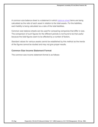 Management Accounting B.Com (Hons) Semester 4th
35 | Page Prepared by UMA KANT (Research Scholar “LU”, JRF(Commerce), UGC NET(Management), M.Com, MBA
A common size balance sheet is a statement in which balance sheet items are being
calculated as the ratio of each asset in relation to the total assets. For the liabilities,
each liability is being calculated as a ratio of the total liabilities.
Common size balance sheets can be used for comparing companies that differ in size.
The comparison of such figures for the different periods is not found to be that useful
because the total figures seem to be affected by a number of factors.
Standard values for various assets cannot be established by this method as the trends
of the figures cannot be studied and may not give proper results.
Common Size Income Statement Format
The common size income statement format is as follows:
 