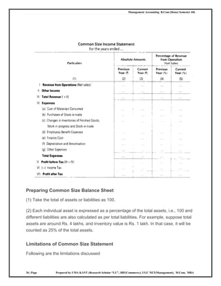 Management Accounting B.Com (Hons) Semester 4th
36 | Page Prepared by UMA KANT (Research Scholar “LU”, JRF(Commerce), UGC NET(Management), M.Com, MBA
Preparing Common Size Balance Sheet
(1) Take the total of assets or liabilities as 100.
(2) Each individual asset is expressed as a percentage of the total assets, i.e., 100 and
different liabilities are also calculated as per total liabilities. For example, suppose total
assets are around Rs. 4 lakhs, and inventory value is Rs. 1 lakh. In that case, it will be
counted as 25% of the total assets.
Limitations of Common Size Statement
Following are the limitations discussed
 