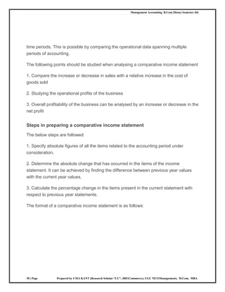 Management Accounting B.Com (Hons) Semester 4th
38 | Page Prepared by UMA KANT (Research Scholar “LU”, JRF(Commerce), UGC NET(Management), M.Com, MBA
time periods. This is possible by comparing the operational data spanning multiple
periods of accounting.
The following points should be studied when analysing a comparative income statement
1. Compare the increase or decrease in sales with a relative increase in the cost of
goods sold
2. Studying the operational profits of the business
3. Overall profitability of the business can be analysed by an increase or decrease in the
net profit
Steps in preparing a comparative income statement
The below steps are followed
1. Specify absolute figures of all the items related to the accounting period under
consideration.
2. Determine the absolute change that has occurred in the items of the income
statement. It can be achieved by finding the difference between previous year values
with the current year values.
3. Calculate the percentage change in the items present in the current statement with
respect to previous year statements.
The format of a comparative income statement is as follows:
 