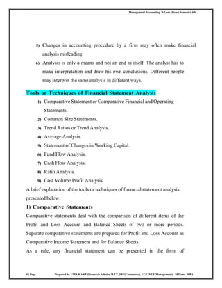 Management Accounting B.Com (Hons) Semester 4th
4 | Page Prepared by UMA KANT (Research Scholar “LU”, JRF(Commerce), UGC NET(Management), M.Com, MBA
5) Changes in accounting procedure by a firm may often make financial
analysis misleading.
6) Analysis is only a means and not an end in itself. The analyst has to
make interpretation and draw his own conclusions. Different people
may interpret the same analysis in different ways.
Tools or Techniques of Financial Statement Analysis
1) Comparative Statement or Comparative Financial and Operating
Statements.
2) Common Size Statements.
3) Trend Ratios or Trend Analysis.
4) Average Analysis.
5) Statement of Changes in Working Capital.
6) Fund Flow Analysis.
7) Cash Flow Analysis.
8) Ratio Analysis.
9) Cost Volume Profit Analysis
A brief explanation of the tools or techniques of financial statement analysis
presented below.
1) Comparative Statements
Comparative statements deal with the comparison of different items of the
Profit and Loss Account and Balance Sheets of two or more periods.
Separate comparative statements are prepared for Profit and Loss Account as
Comparative Income Statement and for Balance Sheets.
As a rule, any financial statement can be presented in the form of
 