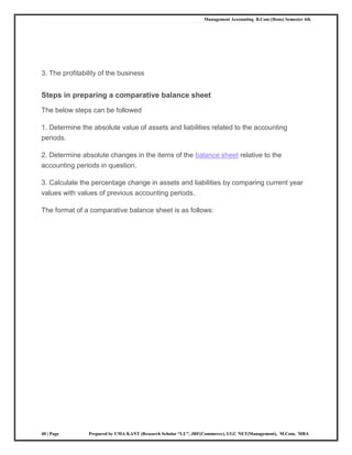 Management Accounting B.Com (Hons) Semester 4th
40 | Page Prepared by UMA KANT (Research Scholar “LU”, JRF(Commerce), UGC NET(Management), M.Com, MBA
3. The profitability of the business
Steps in preparing a comparative balance sheet
The below steps can be followed
1. Determine the absolute value of assets and liabilities related to the accounting
periods.
2. Determine absolute changes in the items of the balance sheet relative to the
accounting periods in question.
3. Calculate the percentage change in assets and liabilities by comparing current year
values with values of previous accounting periods.
The format of a comparative balance sheet is as follows:
 