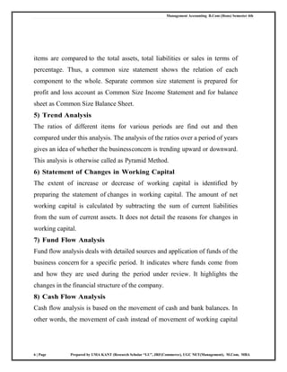 Management Accounting B.Com (Hons) Semester 4th
6 | Page Prepared by UMA KANT (Research Scholar “LU”, JRF(Commerce), UGC NET(Management), M.Com, MBA
items are compared to the total assets, total liabilities or sales in terms of
percentage. Thus, a common size statement shows the relation of each
component to the whole. Separate common size statement is prepared for
profit and loss account as Common Size Income Statement and for balance
sheet as Common Size Balance Sheet.
5) Trend Analysis
The ratios of different items for various periods are find out and then
compared under this analysis. The analysis of the ratios over a period of years
gives an idea of whether the businessconcern is trending upward or downward.
This analysis is otherwise called as Pyramid Method.
6) Statement of Changes in Working Capital
The extent of increase or decrease of working capital is identified by
preparing the statement of changes in working capital. The amount of net
working capital is calculated by subtracting the sum of current liabilities
from the sum of current assets. It does not detail the reasons for changes in
working capital.
7) Fund Flow Analysis
Fund flow analysis deals with detailed sources and application of funds of the
business concern for a specific period. It indicates where funds come from
and how they are used during the period under review. It highlights the
changes in the financial structure of the company.
8) Cash Flow Analysis
Cash flow analysis is based on the movement of cash and bank balances. In
other words, the movement of cash instead of movement of working capital
 