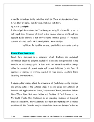Management Accounting B.Com (Hons) Semester 4th
7 | Page Prepared by UMA KANT (Research Scholar “LU”, JRF(Commerce), UGC NET(Management), M.Com, MBA
would be considered in the cash flow analysis. There are two types of cash
flows. They are actual cash flows and notional cashflows.
9) Ratio Analysis
Ratio analysis is an attempt of developing meaningful relationship between
individual items (or group of items) in the balance sheet or profit and loss
account. Ratio analysis is not only useful to internal parties of business
concern but also useful to external parties. Ratio analysis
highlights the liquidity, solvency, profitability and capital gearing.
Funds Flow Statement:
Funds flow statement is a statement which discloses the analytical
information about the different sources of a fund and the application of the
same in an accounting cycle. It deals with the transactions which change
either the amount of current assets and current liabilities (in the form of
decrease or increase in working capital) or fixed assets, long-term loans
including ownership fund.
It gives a clear picture about the movement of funds between the opening
and closing dates of the Balance Sheet. It is also called the Statement of
Sources and Applications of Funds, Movement of Funds Statement; Where
Got—Where Gone Statement: Inflow and Outflow of Fund Statement, etc.
No doubt, Funds Flow Statement is an important indicator of financial
analysis and control. It is valuable and also helps to determine how the funds
are financed. The financial analyst can evaluate the future flows of a firm on
 